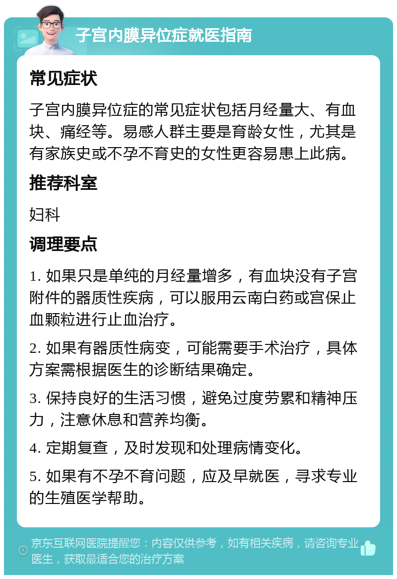 子宫内膜异位症就医指南 常见症状 子宫内膜异位症的常见症状包括月经量大、有血块、痛经等。易感人群主要是育龄女性，尤其是有家族史或不孕不育史的女性更容易患上此病。 推荐科室 妇科 调理要点 1. 如果只是单纯的月经量增多，有血块没有子宫附件的器质性疾病，可以服用云南白药或宫保止血颗粒进行止血治疗。 2. 如果有器质性病变，可能需要手术治疗，具体方案需根据医生的诊断结果确定。 3. 保持良好的生活习惯，避免过度劳累和精神压力，注意休息和营养均衡。 4. 定期复查，及时发现和处理病情变化。 5. 如果有不孕不育问题，应及早就医，寻求专业的生殖医学帮助。