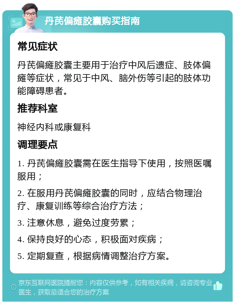 丹芪偏瘫胶囊购买指南 常见症状 丹芪偏瘫胶囊主要用于治疗中风后遗症、肢体偏瘫等症状，常见于中风、脑外伤等引起的肢体功能障碍患者。 推荐科室 神经内科或康复科 调理要点 1. 丹芪偏瘫胶囊需在医生指导下使用，按照医嘱服用； 2. 在服用丹芪偏瘫胶囊的同时，应结合物理治疗、康复训练等综合治疗方法； 3. 注意休息，避免过度劳累； 4. 保持良好的心态，积极面对疾病； 5. 定期复查，根据病情调整治疗方案。