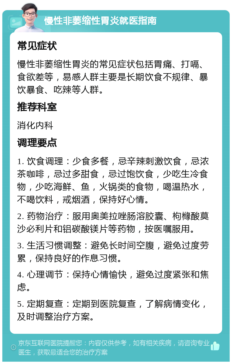 慢性非萎缩性胃炎就医指南 常见症状 慢性非萎缩性胃炎的常见症状包括胃痛、打嗝、食欲差等，易感人群主要是长期饮食不规律、暴饮暴食、吃辣等人群。 推荐科室 消化内科 调理要点 1. 饮食调理：少食多餐，忌辛辣刺激饮食，忌浓茶咖啡，忌过多甜食，忌过饱饮食，少吃生冷食物，少吃海鲜、鱼，火锅类的食物，喝温热水，不喝饮料，戒烟酒，保持好心情。 2. 药物治疗：服用奥美拉唑肠溶胶囊、枸橼酸莫沙必利片和铝碳酸镁片等药物，按医嘱服用。 3. 生活习惯调整：避免长时间空腹，避免过度劳累，保持良好的作息习惯。 4. 心理调节：保持心情愉快，避免过度紧张和焦虑。 5. 定期复查：定期到医院复查，了解病情变化，及时调整治疗方案。