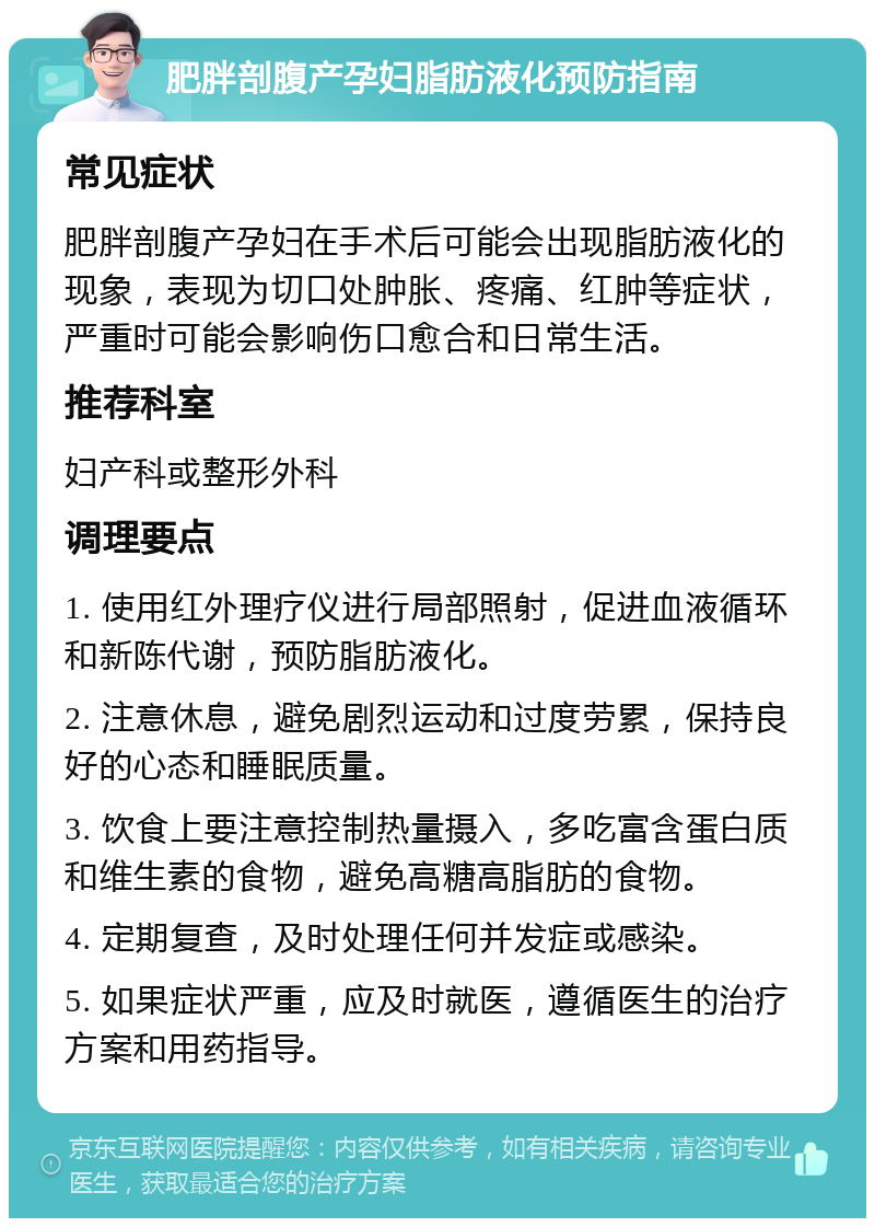 肥胖剖腹产孕妇脂肪液化预防指南 常见症状 肥胖剖腹产孕妇在手术后可能会出现脂肪液化的现象，表现为切口处肿胀、疼痛、红肿等症状，严重时可能会影响伤口愈合和日常生活。 推荐科室 妇产科或整形外科 调理要点 1. 使用红外理疗仪进行局部照射，促进血液循环和新陈代谢，预防脂肪液化。 2. 注意休息，避免剧烈运动和过度劳累，保持良好的心态和睡眠质量。 3. 饮食上要注意控制热量摄入，多吃富含蛋白质和维生素的食物，避免高糖高脂肪的食物。 4. 定期复查，及时处理任何并发症或感染。 5. 如果症状严重，应及时就医，遵循医生的治疗方案和用药指导。