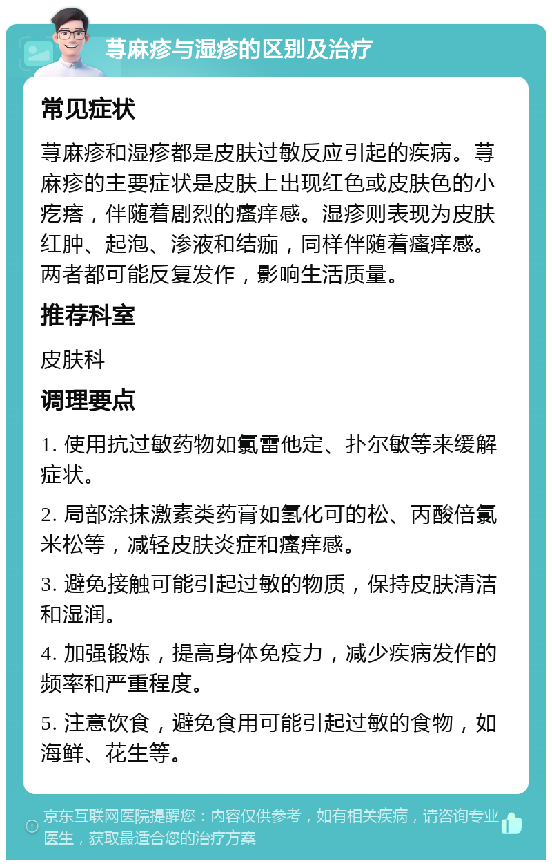 荨麻疹与湿疹的区别及治疗 常见症状 荨麻疹和湿疹都是皮肤过敏反应引起的疾病。荨麻疹的主要症状是皮肤上出现红色或皮肤色的小疙瘩，伴随着剧烈的瘙痒感。湿疹则表现为皮肤红肿、起泡、渗液和结痂，同样伴随着瘙痒感。两者都可能反复发作，影响生活质量。 推荐科室 皮肤科 调理要点 1. 使用抗过敏药物如氯雷他定、扑尔敏等来缓解症状。 2. 局部涂抹激素类药膏如氢化可的松、丙酸倍氯米松等，减轻皮肤炎症和瘙痒感。 3. 避免接触可能引起过敏的物质，保持皮肤清洁和湿润。 4. 加强锻炼，提高身体免疫力，减少疾病发作的频率和严重程度。 5. 注意饮食，避免食用可能引起过敏的食物，如海鲜、花生等。