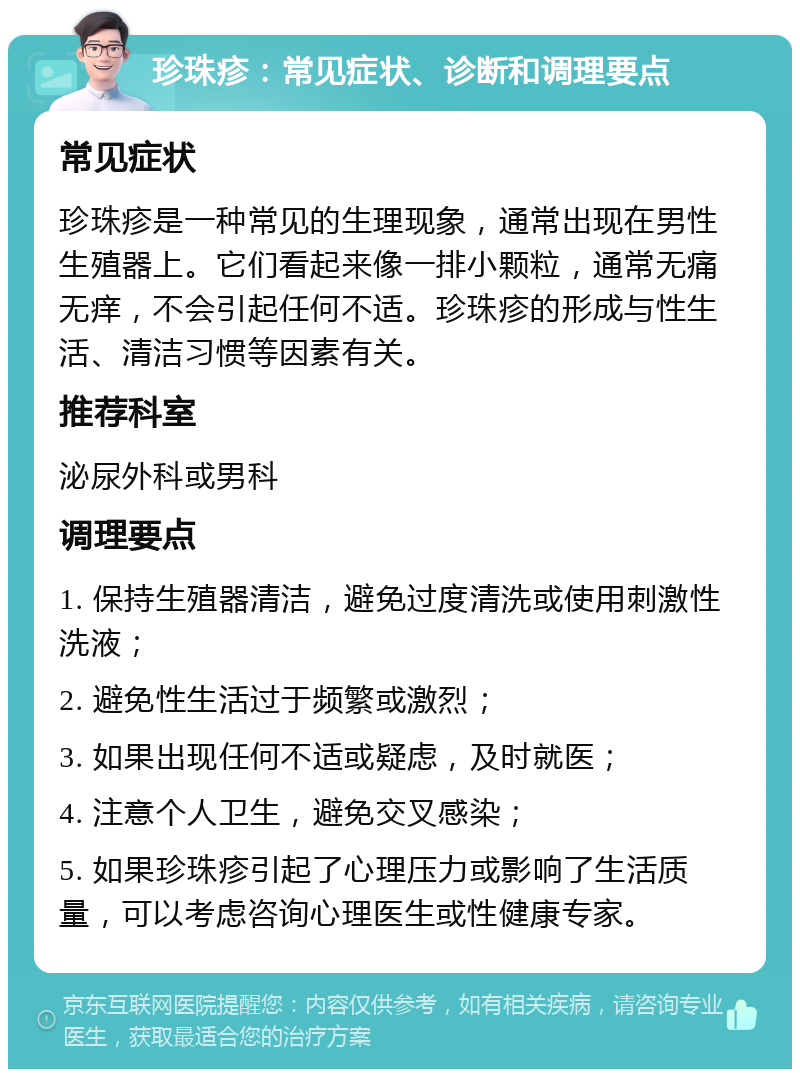 珍珠疹：常见症状、诊断和调理要点 常见症状 珍珠疹是一种常见的生理现象，通常出现在男性生殖器上。它们看起来像一排小颗粒，通常无痛无痒，不会引起任何不适。珍珠疹的形成与性生活、清洁习惯等因素有关。 推荐科室 泌尿外科或男科 调理要点 1. 保持生殖器清洁，避免过度清洗或使用刺激性洗液； 2. 避免性生活过于频繁或激烈； 3. 如果出现任何不适或疑虑，及时就医； 4. 注意个人卫生，避免交叉感染； 5. 如果珍珠疹引起了心理压力或影响了生活质量，可以考虑咨询心理医生或性健康专家。