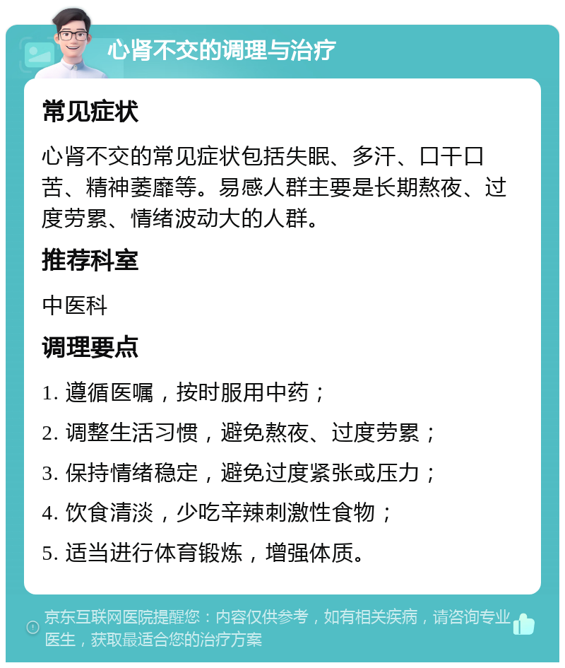 心肾不交的调理与治疗 常见症状 心肾不交的常见症状包括失眠、多汗、口干口苦、精神萎靡等。易感人群主要是长期熬夜、过度劳累、情绪波动大的人群。 推荐科室 中医科 调理要点 1. 遵循医嘱，按时服用中药； 2. 调整生活习惯，避免熬夜、过度劳累； 3. 保持情绪稳定，避免过度紧张或压力； 4. 饮食清淡，少吃辛辣刺激性食物； 5. 适当进行体育锻炼，增强体质。