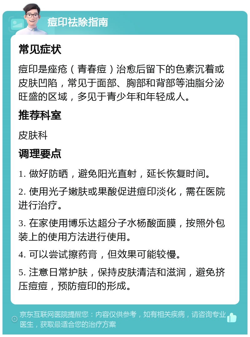 痘印祛除指南 常见症状 痘印是痤疮（青春痘）治愈后留下的色素沉着或皮肤凹陷，常见于面部、胸部和背部等油脂分泌旺盛的区域，多见于青少年和年轻成人。 推荐科室 皮肤科 调理要点 1. 做好防晒，避免阳光直射，延长恢复时间。 2. 使用光子嫩肤或果酸促进痘印淡化，需在医院进行治疗。 3. 在家使用博乐达超分子水杨酸面膜，按照外包装上的使用方法进行使用。 4. 可以尝试擦药膏，但效果可能较慢。 5. 注意日常护肤，保持皮肤清洁和滋润，避免挤压痘痘，预防痘印的形成。