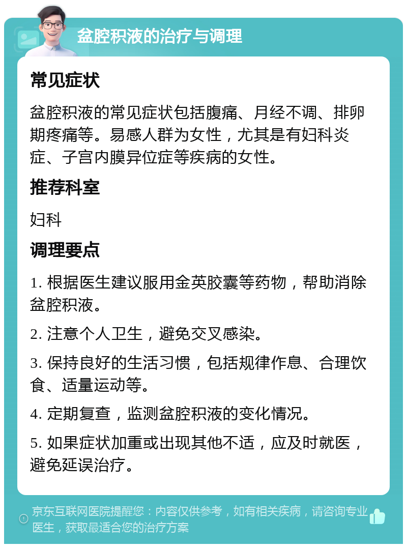 盆腔积液的治疗与调理 常见症状 盆腔积液的常见症状包括腹痛、月经不调、排卵期疼痛等。易感人群为女性，尤其是有妇科炎症、子宫内膜异位症等疾病的女性。 推荐科室 妇科 调理要点 1. 根据医生建议服用金英胶囊等药物，帮助消除盆腔积液。 2. 注意个人卫生，避免交叉感染。 3. 保持良好的生活习惯，包括规律作息、合理饮食、适量运动等。 4. 定期复查，监测盆腔积液的变化情况。 5. 如果症状加重或出现其他不适，应及时就医，避免延误治疗。