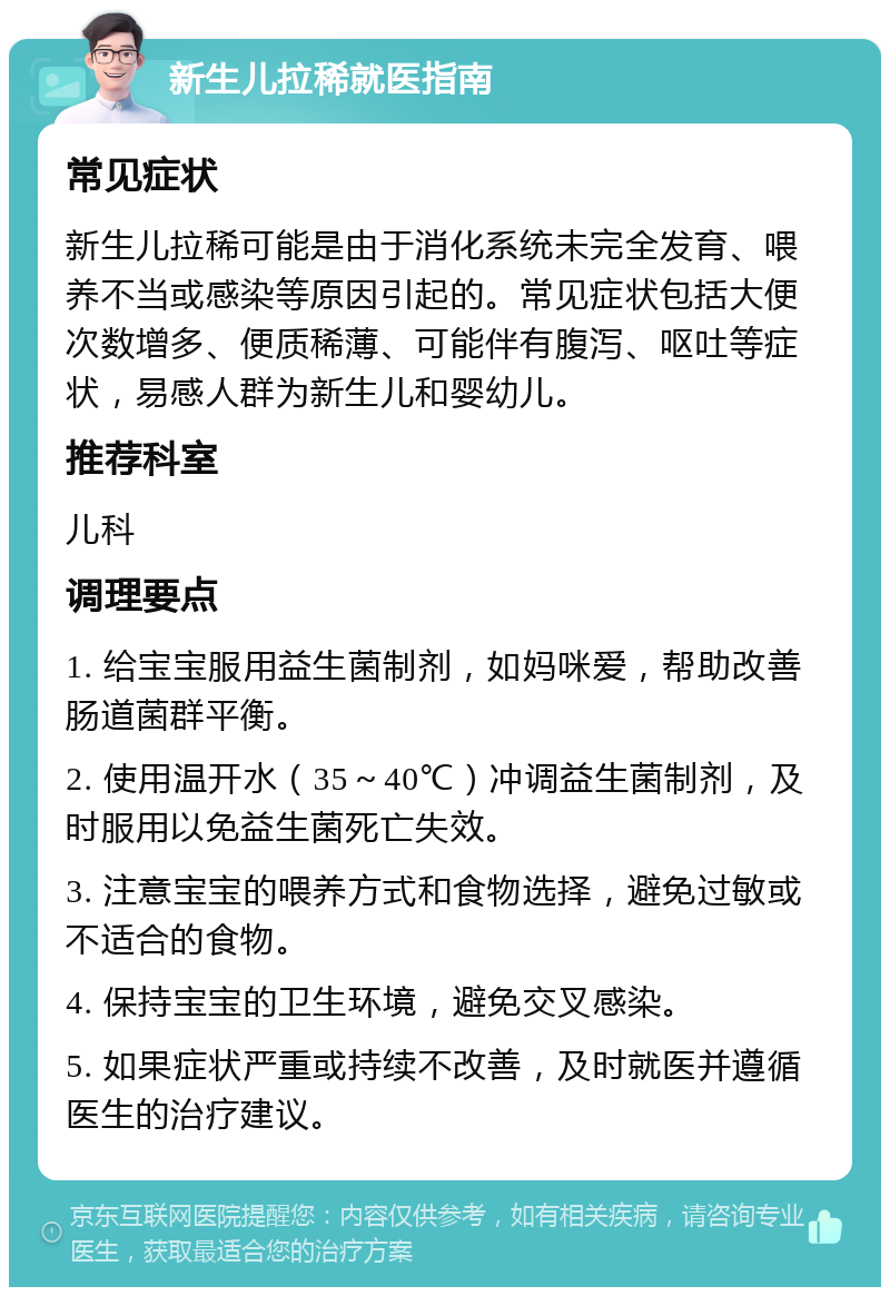 新生儿拉稀就医指南 常见症状 新生儿拉稀可能是由于消化系统未完全发育、喂养不当或感染等原因引起的。常见症状包括大便次数增多、便质稀薄、可能伴有腹泻、呕吐等症状，易感人群为新生儿和婴幼儿。 推荐科室 儿科 调理要点 1. 给宝宝服用益生菌制剂，如妈咪爱，帮助改善肠道菌群平衡。 2. 使用温开水（35～40℃）冲调益生菌制剂，及时服用以免益生菌死亡失效。 3. 注意宝宝的喂养方式和食物选择，避免过敏或不适合的食物。 4. 保持宝宝的卫生环境，避免交叉感染。 5. 如果症状严重或持续不改善，及时就医并遵循医生的治疗建议。