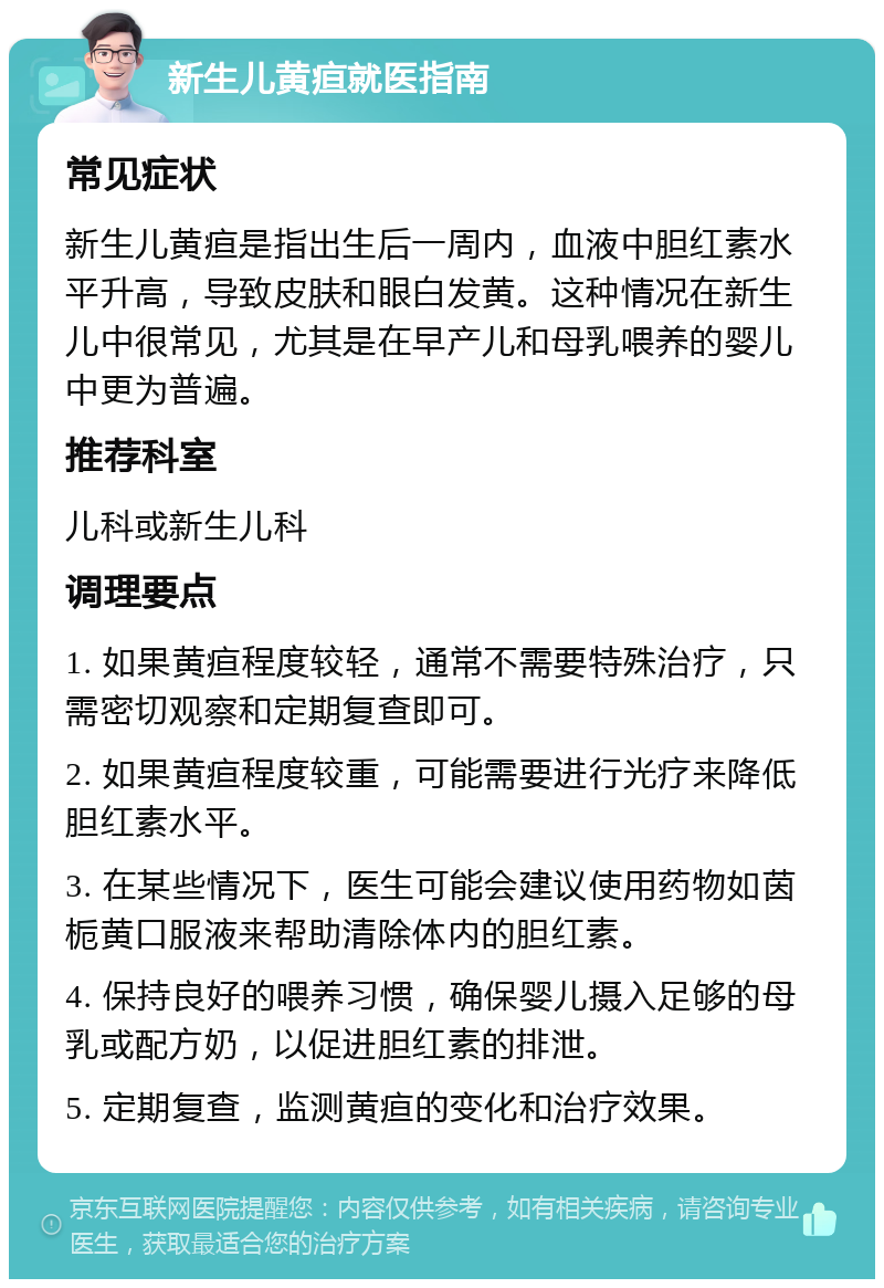 新生儿黄疸就医指南 常见症状 新生儿黄疸是指出生后一周内，血液中胆红素水平升高，导致皮肤和眼白发黄。这种情况在新生儿中很常见，尤其是在早产儿和母乳喂养的婴儿中更为普遍。 推荐科室 儿科或新生儿科 调理要点 1. 如果黄疸程度较轻，通常不需要特殊治疗，只需密切观察和定期复查即可。 2. 如果黄疸程度较重，可能需要进行光疗来降低胆红素水平。 3. 在某些情况下，医生可能会建议使用药物如茵栀黄口服液来帮助清除体内的胆红素。 4. 保持良好的喂养习惯，确保婴儿摄入足够的母乳或配方奶，以促进胆红素的排泄。 5. 定期复查，监测黄疸的变化和治疗效果。