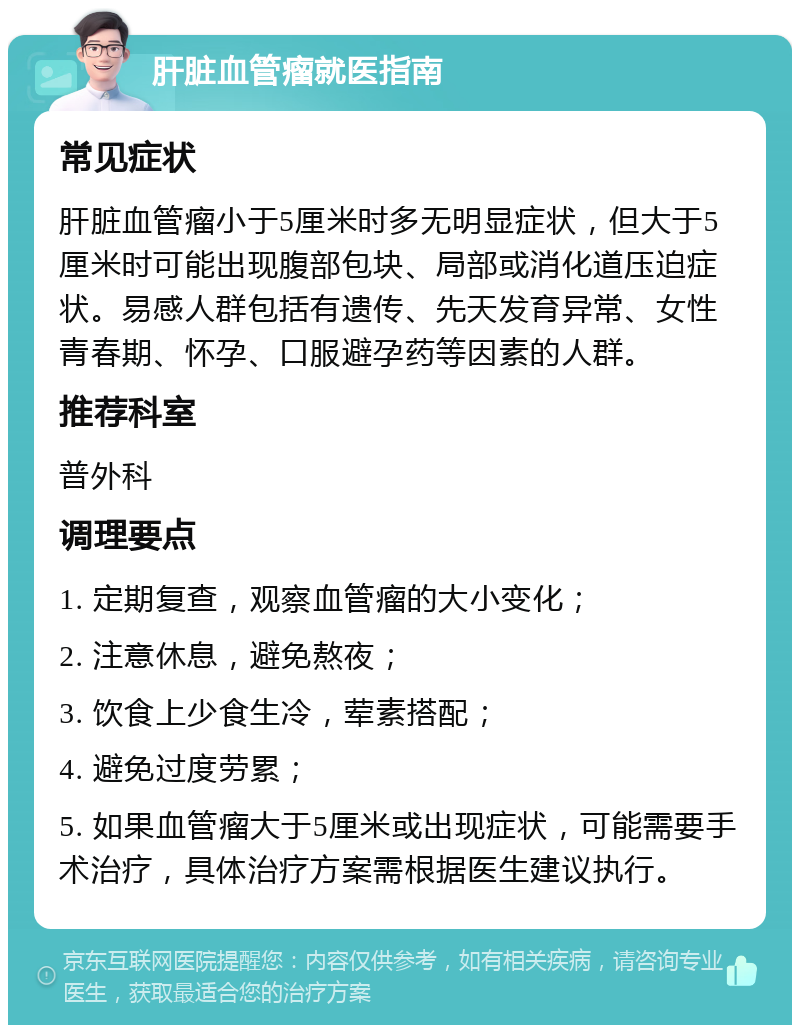 肝脏血管瘤就医指南 常见症状 肝脏血管瘤小于5厘米时多无明显症状，但大于5厘米时可能出现腹部包块、局部或消化道压迫症状。易感人群包括有遗传、先天发育异常、女性青春期、怀孕、口服避孕药等因素的人群。 推荐科室 普外科 调理要点 1. 定期复查，观察血管瘤的大小变化； 2. 注意休息，避免熬夜； 3. 饮食上少食生冷，荤素搭配； 4. 避免过度劳累； 5. 如果血管瘤大于5厘米或出现症状，可能需要手术治疗，具体治疗方案需根据医生建议执行。