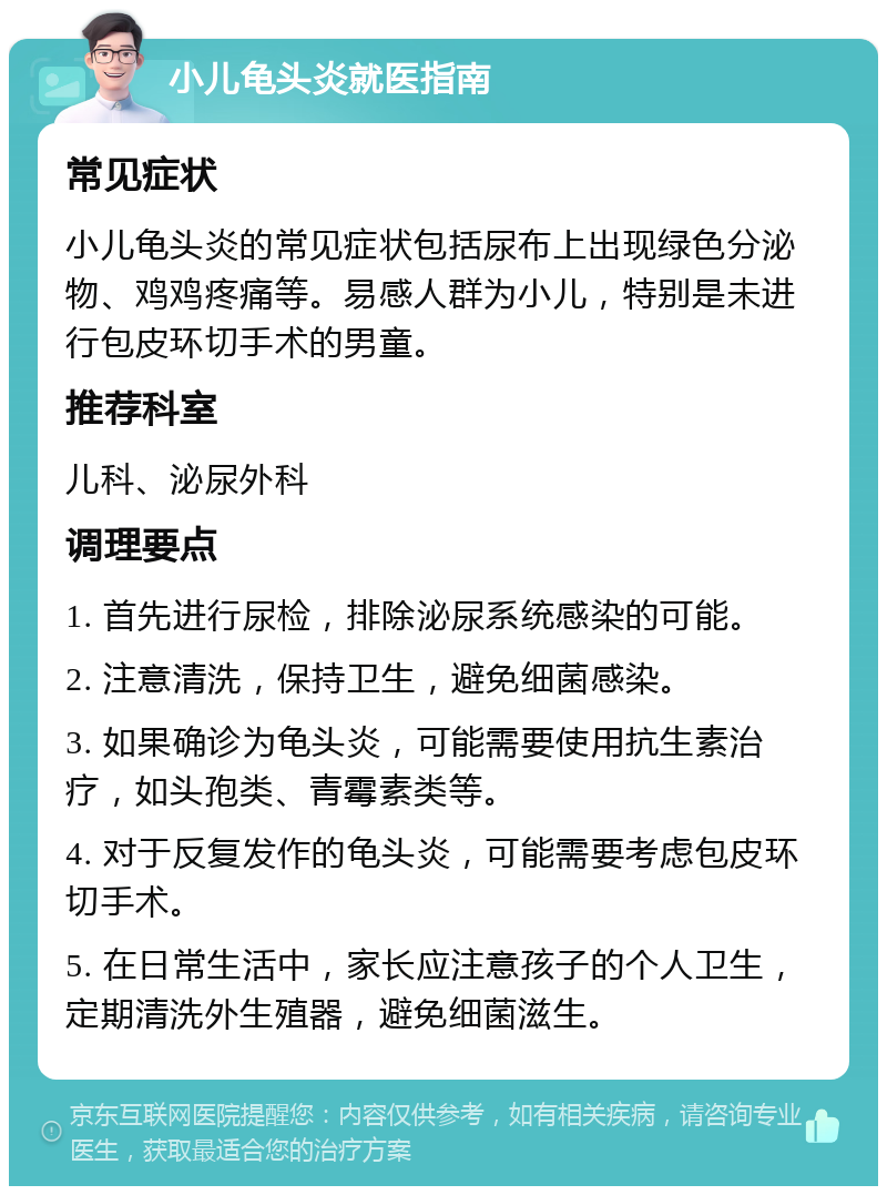 小儿龟头炎就医指南 常见症状 小儿龟头炎的常见症状包括尿布上出现绿色分泌物、鸡鸡疼痛等。易感人群为小儿，特别是未进行包皮环切手术的男童。 推荐科室 儿科、泌尿外科 调理要点 1. 首先进行尿检，排除泌尿系统感染的可能。 2. 注意清洗，保持卫生，避免细菌感染。 3. 如果确诊为龟头炎，可能需要使用抗生素治疗，如头孢类、青霉素类等。 4. 对于反复发作的龟头炎，可能需要考虑包皮环切手术。 5. 在日常生活中，家长应注意孩子的个人卫生，定期清洗外生殖器，避免细菌滋生。