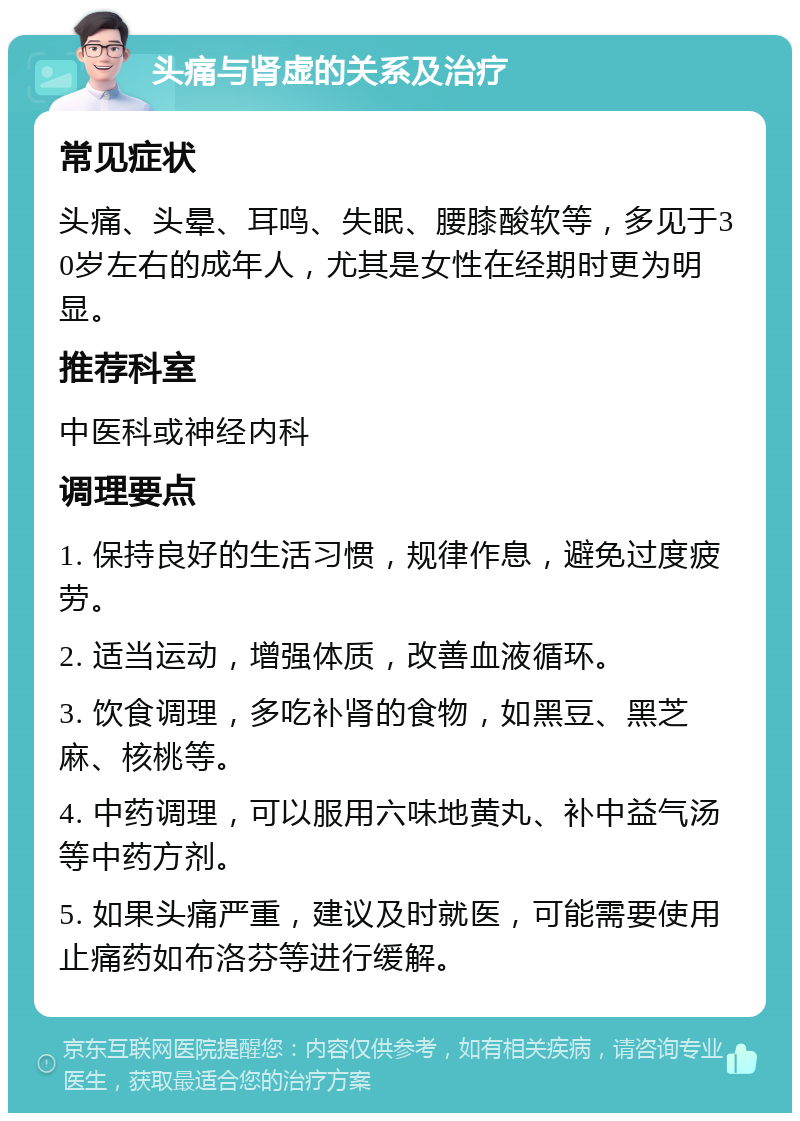 头痛与肾虚的关系及治疗 常见症状 头痛、头晕、耳鸣、失眠、腰膝酸软等，多见于30岁左右的成年人，尤其是女性在经期时更为明显。 推荐科室 中医科或神经内科 调理要点 1. 保持良好的生活习惯，规律作息，避免过度疲劳。 2. 适当运动，增强体质，改善血液循环。 3. 饮食调理，多吃补肾的食物，如黑豆、黑芝麻、核桃等。 4. 中药调理，可以服用六味地黄丸、补中益气汤等中药方剂。 5. 如果头痛严重，建议及时就医，可能需要使用止痛药如布洛芬等进行缓解。