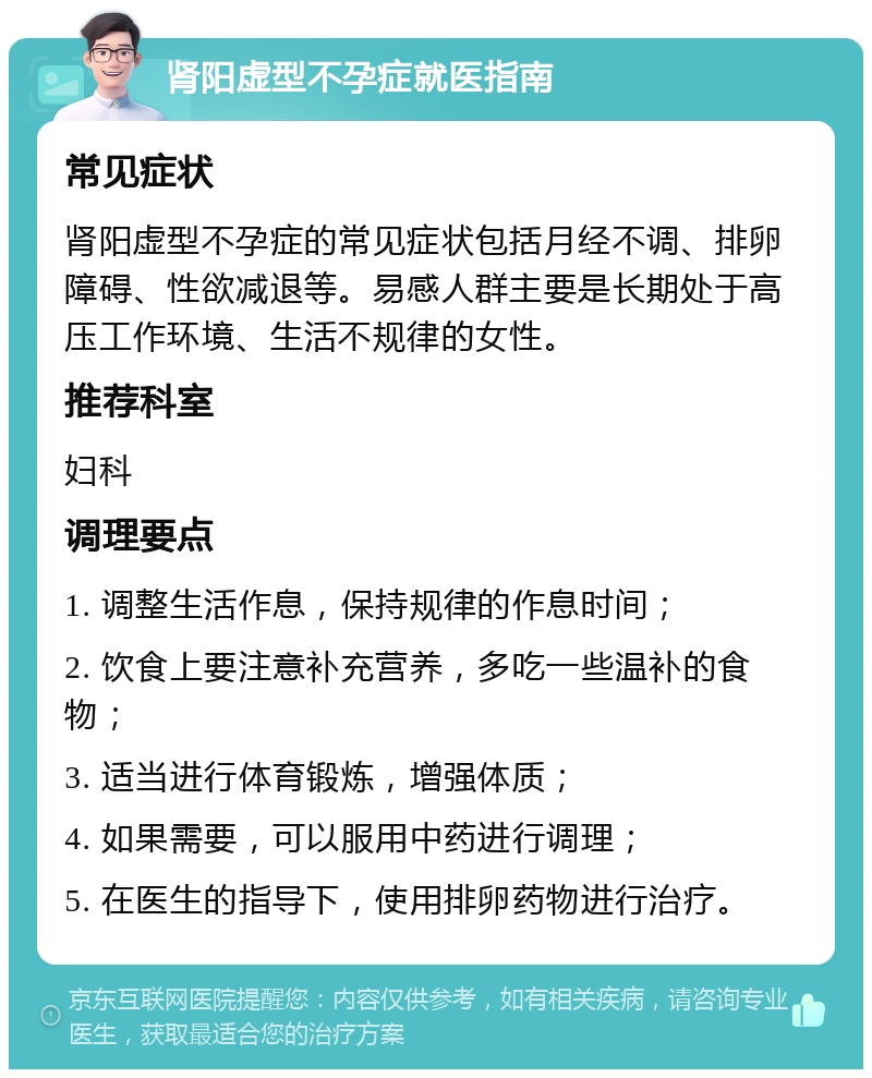 肾阳虚型不孕症就医指南 常见症状 肾阳虚型不孕症的常见症状包括月经不调、排卵障碍、性欲减退等。易感人群主要是长期处于高压工作环境、生活不规律的女性。 推荐科室 妇科 调理要点 1. 调整生活作息，保持规律的作息时间； 2. 饮食上要注意补充营养，多吃一些温补的食物； 3. 适当进行体育锻炼，增强体质； 4. 如果需要，可以服用中药进行调理； 5. 在医生的指导下，使用排卵药物进行治疗。