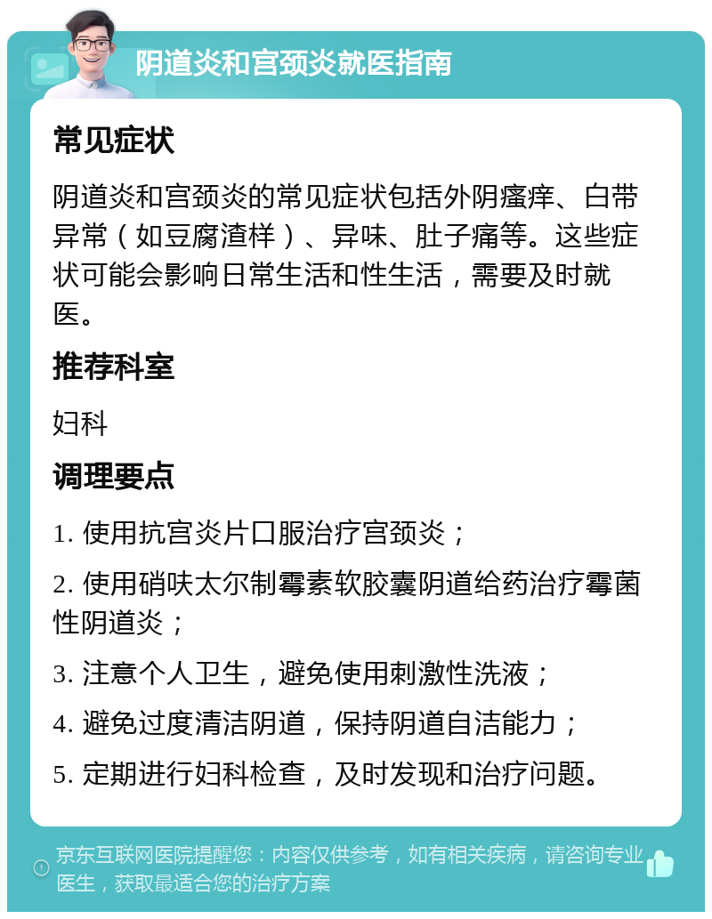 阴道炎和宫颈炎就医指南 常见症状 阴道炎和宫颈炎的常见症状包括外阴瘙痒、白带异常（如豆腐渣样）、异味、肚子痛等。这些症状可能会影响日常生活和性生活，需要及时就医。 推荐科室 妇科 调理要点 1. 使用抗宫炎片口服治疗宫颈炎； 2. 使用硝呋太尔制霉素软胶囊阴道给药治疗霉菌性阴道炎； 3. 注意个人卫生，避免使用刺激性洗液； 4. 避免过度清洁阴道，保持阴道自洁能力； 5. 定期进行妇科检查，及时发现和治疗问题。