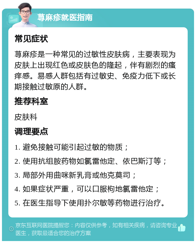 荨麻疹就医指南 常见症状 荨麻疹是一种常见的过敏性皮肤病，主要表现为皮肤上出现红色或皮肤色的隆起，伴有剧烈的瘙痒感。易感人群包括有过敏史、免疫力低下或长期接触过敏原的人群。 推荐科室 皮肤科 调理要点 1. 避免接触可能引起过敏的物质； 2. 使用抗组胺药物如氯雷他定、依巴斯汀等； 3. 局部外用曲咪新乳膏或他克莫司； 4. 如果症状严重，可以口服枸地氯雷他定； 5. 在医生指导下使用扑尔敏等药物进行治疗。