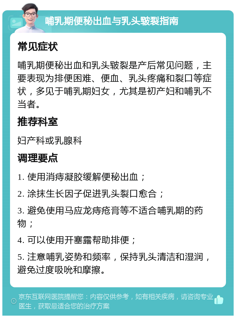 哺乳期便秘出血与乳头皲裂指南 常见症状 哺乳期便秘出血和乳头皲裂是产后常见问题，主要表现为排便困难、便血、乳头疼痛和裂口等症状，多见于哺乳期妇女，尤其是初产妇和哺乳不当者。 推荐科室 妇产科或乳腺科 调理要点 1. 使用消痔凝胶缓解便秘出血； 2. 涂抹生长因子促进乳头裂口愈合； 3. 避免使用马应龙痔疮膏等不适合哺乳期的药物； 4. 可以使用开塞露帮助排便； 5. 注意哺乳姿势和频率，保持乳头清洁和湿润，避免过度吸吮和摩擦。