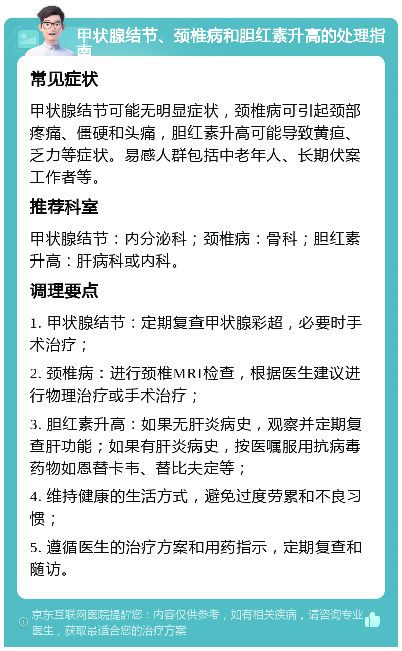 甲状腺结节、颈椎病和胆红素升高的处理指南 常见症状 甲状腺结节可能无明显症状，颈椎病可引起颈部疼痛、僵硬和头痛，胆红素升高可能导致黄疸、乏力等症状。易感人群包括中老年人、长期伏案工作者等。 推荐科室 甲状腺结节：内分泌科；颈椎病：骨科；胆红素升高：肝病科或内科。 调理要点 1. 甲状腺结节：定期复查甲状腺彩超，必要时手术治疗； 2. 颈椎病：进行颈椎MRI检查，根据医生建议进行物理治疗或手术治疗； 3. 胆红素升高：如果无肝炎病史，观察并定期复查肝功能；如果有肝炎病史，按医嘱服用抗病毒药物如恩替卡韦、替比夫定等； 4. 维持健康的生活方式，避免过度劳累和不良习惯； 5. 遵循医生的治疗方案和用药指示，定期复查和随访。