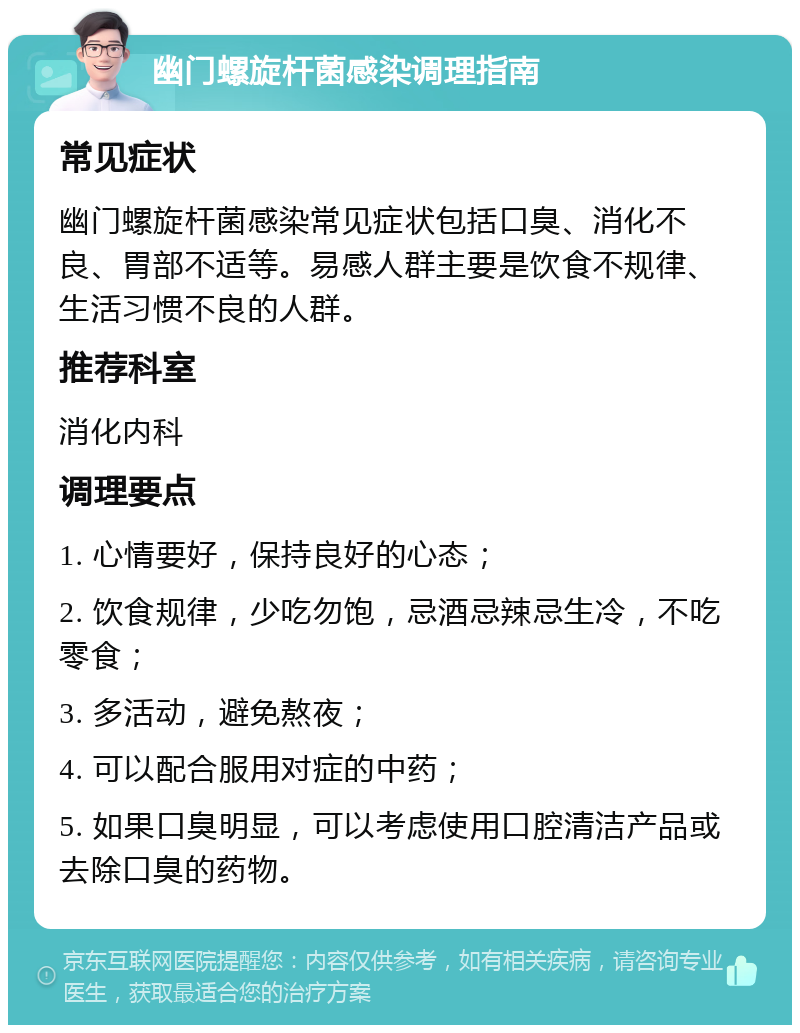 幽门螺旋杆菌感染调理指南 常见症状 幽门螺旋杆菌感染常见症状包括口臭、消化不良、胃部不适等。易感人群主要是饮食不规律、生活习惯不良的人群。 推荐科室 消化内科 调理要点 1. 心情要好，保持良好的心态； 2. 饮食规律，少吃勿饱，忌酒忌辣忌生冷，不吃零食； 3. 多活动，避免熬夜； 4. 可以配合服用对症的中药； 5. 如果口臭明显，可以考虑使用口腔清洁产品或去除口臭的药物。