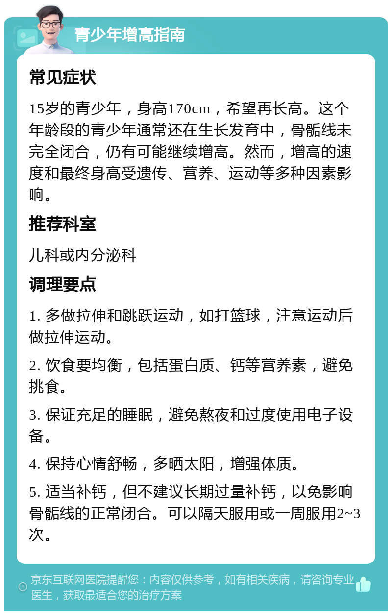 青少年增高指南 常见症状 15岁的青少年，身高170cm，希望再长高。这个年龄段的青少年通常还在生长发育中，骨骺线未完全闭合，仍有可能继续增高。然而，增高的速度和最终身高受遗传、营养、运动等多种因素影响。 推荐科室 儿科或内分泌科 调理要点 1. 多做拉伸和跳跃运动，如打篮球，注意运动后做拉伸运动。 2. 饮食要均衡，包括蛋白质、钙等营养素，避免挑食。 3. 保证充足的睡眠，避免熬夜和过度使用电子设备。 4. 保持心情舒畅，多晒太阳，增强体质。 5. 适当补钙，但不建议长期过量补钙，以免影响骨骺线的正常闭合。可以隔天服用或一周服用2~3次。