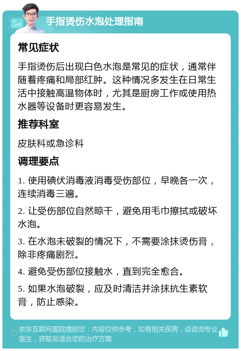 手指烫伤水泡处理指南 常见症状 手指烫伤后出现白色水泡是常见的症状，通常伴随着疼痛和局部红肿。这种情况多发生在日常生活中接触高温物体时，尤其是厨房工作或使用热水器等设备时更容易发生。 推荐科室 皮肤科或急诊科 调理要点 1. 使用碘伏消毒液消毒受伤部位，早晚各一次，连续消毒三遍。 2. 让受伤部位自然晾干，避免用毛巾擦拭或破坏水泡。 3. 在水泡未破裂的情况下，不需要涂抹烫伤膏，除非疼痛剧烈。 4. 避免受伤部位接触水，直到完全愈合。 5. 如果水泡破裂，应及时清洁并涂抹抗生素软膏，防止感染。