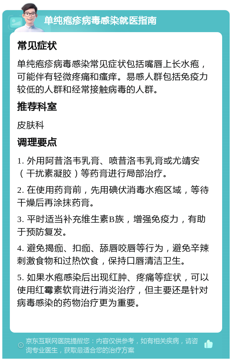 单纯疱疹病毒感染就医指南 常见症状 单纯疱疹病毒感染常见症状包括嘴唇上长水疱，可能伴有轻微疼痛和瘙痒。易感人群包括免疫力较低的人群和经常接触病毒的人群。 推荐科室 皮肤科 调理要点 1. 外用阿昔洛韦乳膏、喷昔洛韦乳膏或尤靖安（干扰素凝胶）等药膏进行局部治疗。 2. 在使用药膏前，先用碘伏消毒水疱区域，等待干燥后再涂抹药膏。 3. 平时适当补充维生素B族，增强免疫力，有助于预防复发。 4. 避免揭痂、扣痂、舔唇咬唇等行为，避免辛辣刺激食物和过热饮食，保持口唇清洁卫生。 5. 如果水疱感染后出现红肿、疼痛等症状，可以使用红霉素软膏进行消炎治疗，但主要还是针对病毒感染的药物治疗更为重要。