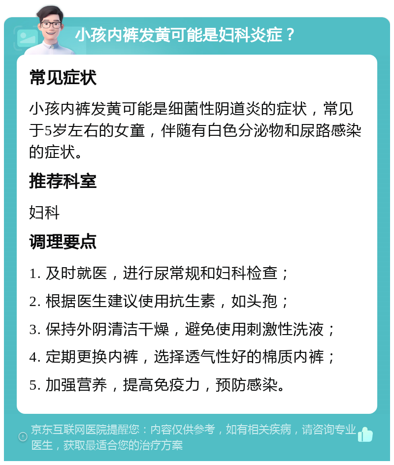 小孩内裤发黄可能是妇科炎症？ 常见症状 小孩内裤发黄可能是细菌性阴道炎的症状，常见于5岁左右的女童，伴随有白色分泌物和尿路感染的症状。 推荐科室 妇科 调理要点 1. 及时就医，进行尿常规和妇科检查； 2. 根据医生建议使用抗生素，如头孢； 3. 保持外阴清洁干燥，避免使用刺激性洗液； 4. 定期更换内裤，选择透气性好的棉质内裤； 5. 加强营养，提高免疫力，预防感染。