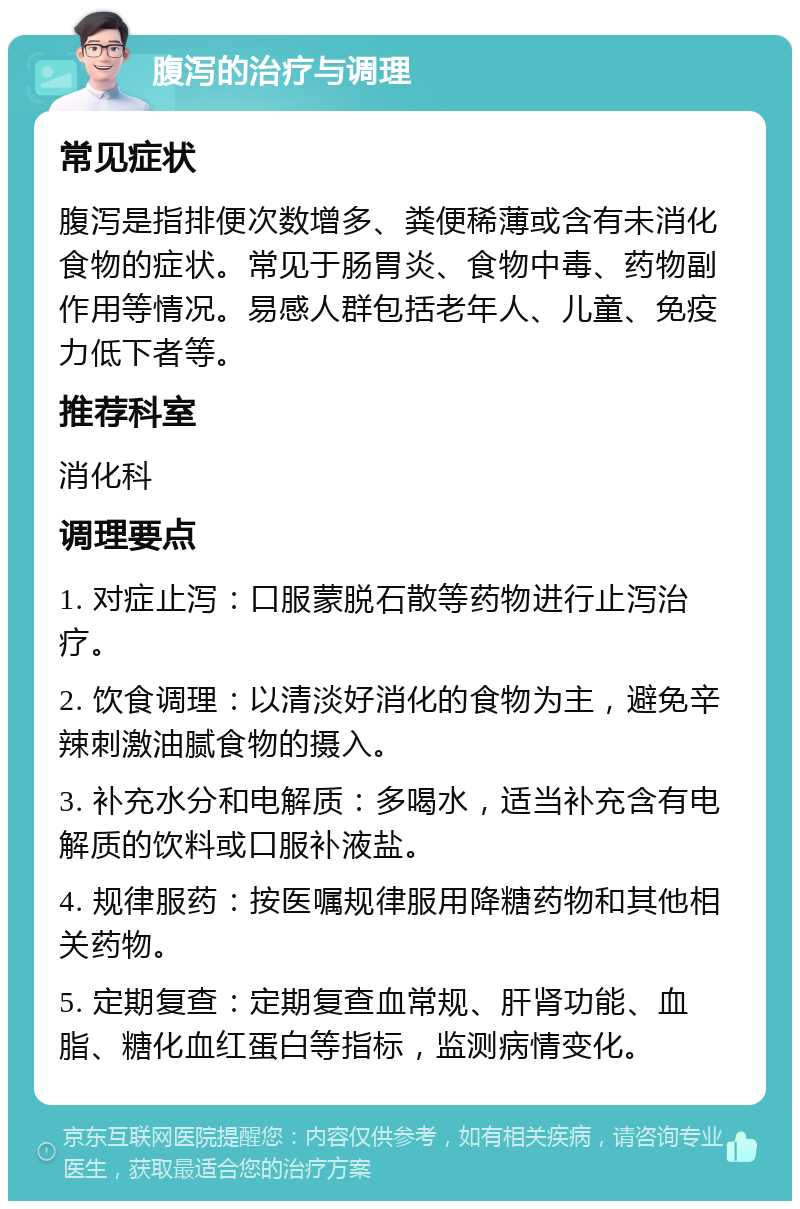 腹泻的治疗与调理 常见症状 腹泻是指排便次数增多、粪便稀薄或含有未消化食物的症状。常见于肠胃炎、食物中毒、药物副作用等情况。易感人群包括老年人、儿童、免疫力低下者等。 推荐科室 消化科 调理要点 1. 对症止泻：口服蒙脱石散等药物进行止泻治疗。 2. 饮食调理：以清淡好消化的食物为主，避免辛辣刺激油腻食物的摄入。 3. 补充水分和电解质：多喝水，适当补充含有电解质的饮料或口服补液盐。 4. 规律服药：按医嘱规律服用降糖药物和其他相关药物。 5. 定期复查：定期复查血常规、肝肾功能、血脂、糖化血红蛋白等指标，监测病情变化。