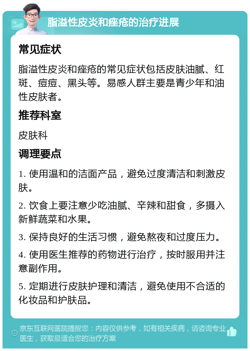 脂溢性皮炎和痤疮的治疗进展 常见症状 脂溢性皮炎和痤疮的常见症状包括皮肤油腻、红斑、痘痘、黑头等。易感人群主要是青少年和油性皮肤者。 推荐科室 皮肤科 调理要点 1. 使用温和的洁面产品，避免过度清洁和刺激皮肤。 2. 饮食上要注意少吃油腻、辛辣和甜食，多摄入新鲜蔬菜和水果。 3. 保持良好的生活习惯，避免熬夜和过度压力。 4. 使用医生推荐的药物进行治疗，按时服用并注意副作用。 5. 定期进行皮肤护理和清洁，避免使用不合适的化妆品和护肤品。