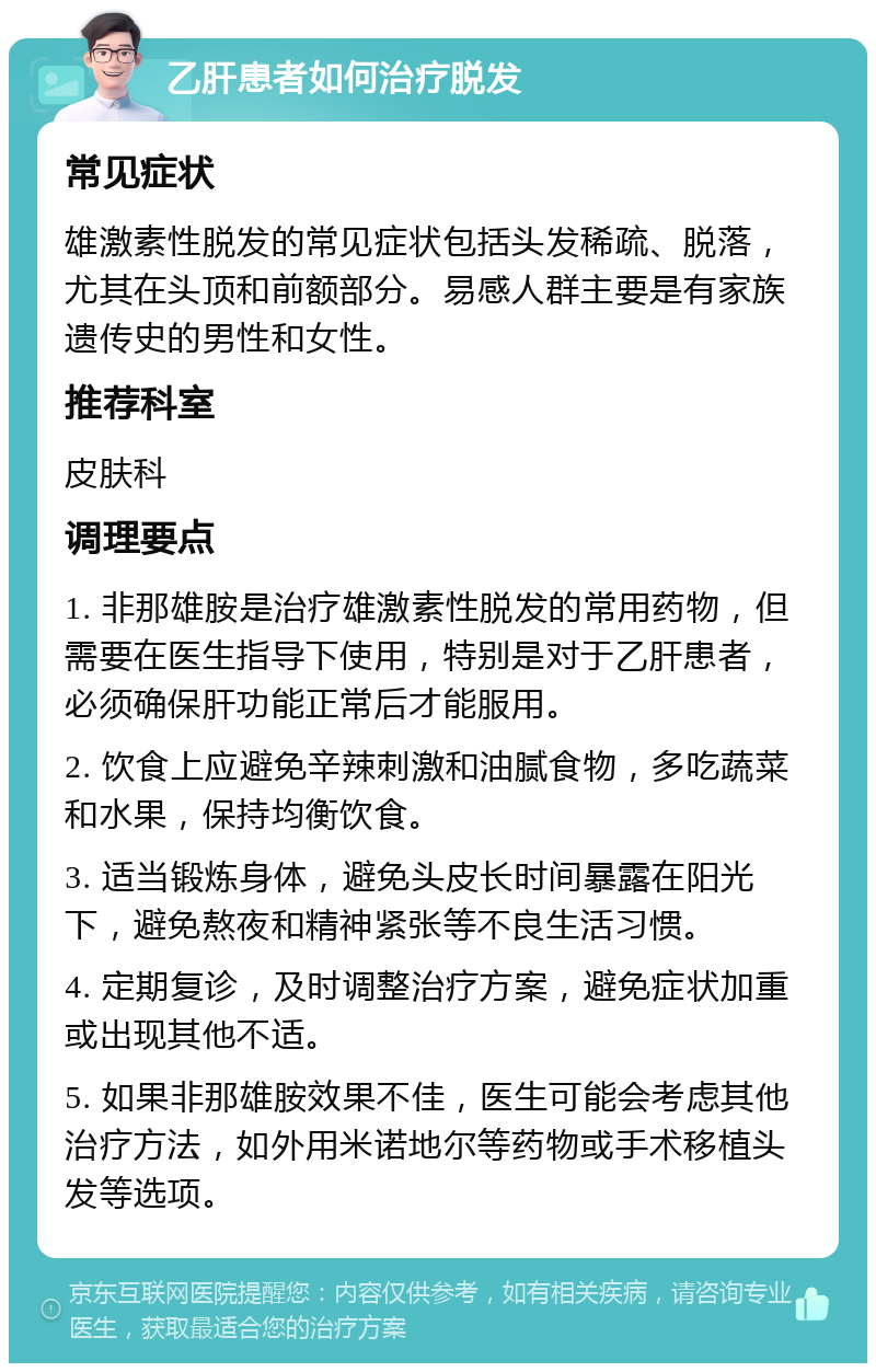 乙肝患者如何治疗脱发 常见症状 雄激素性脱发的常见症状包括头发稀疏、脱落，尤其在头顶和前额部分。易感人群主要是有家族遗传史的男性和女性。 推荐科室 皮肤科 调理要点 1. 非那雄胺是治疗雄激素性脱发的常用药物，但需要在医生指导下使用，特别是对于乙肝患者，必须确保肝功能正常后才能服用。 2. 饮食上应避免辛辣刺激和油腻食物，多吃蔬菜和水果，保持均衡饮食。 3. 适当锻炼身体，避免头皮长时间暴露在阳光下，避免熬夜和精神紧张等不良生活习惯。 4. 定期复诊，及时调整治疗方案，避免症状加重或出现其他不适。 5. 如果非那雄胺效果不佳，医生可能会考虑其他治疗方法，如外用米诺地尔等药物或手术移植头发等选项。