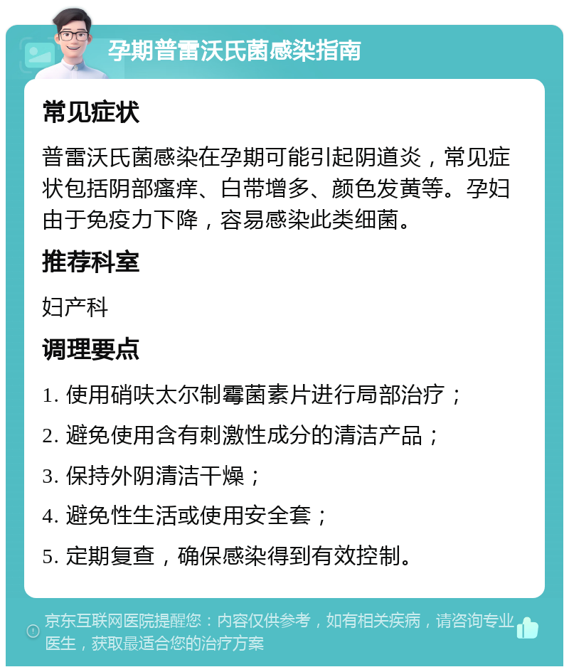 孕期普雷沃氏菌感染指南 常见症状 普雷沃氏菌感染在孕期可能引起阴道炎，常见症状包括阴部瘙痒、白带增多、颜色发黄等。孕妇由于免疫力下降，容易感染此类细菌。 推荐科室 妇产科 调理要点 1. 使用硝呋太尔制霉菌素片进行局部治疗； 2. 避免使用含有刺激性成分的清洁产品； 3. 保持外阴清洁干燥； 4. 避免性生活或使用安全套； 5. 定期复查，确保感染得到有效控制。