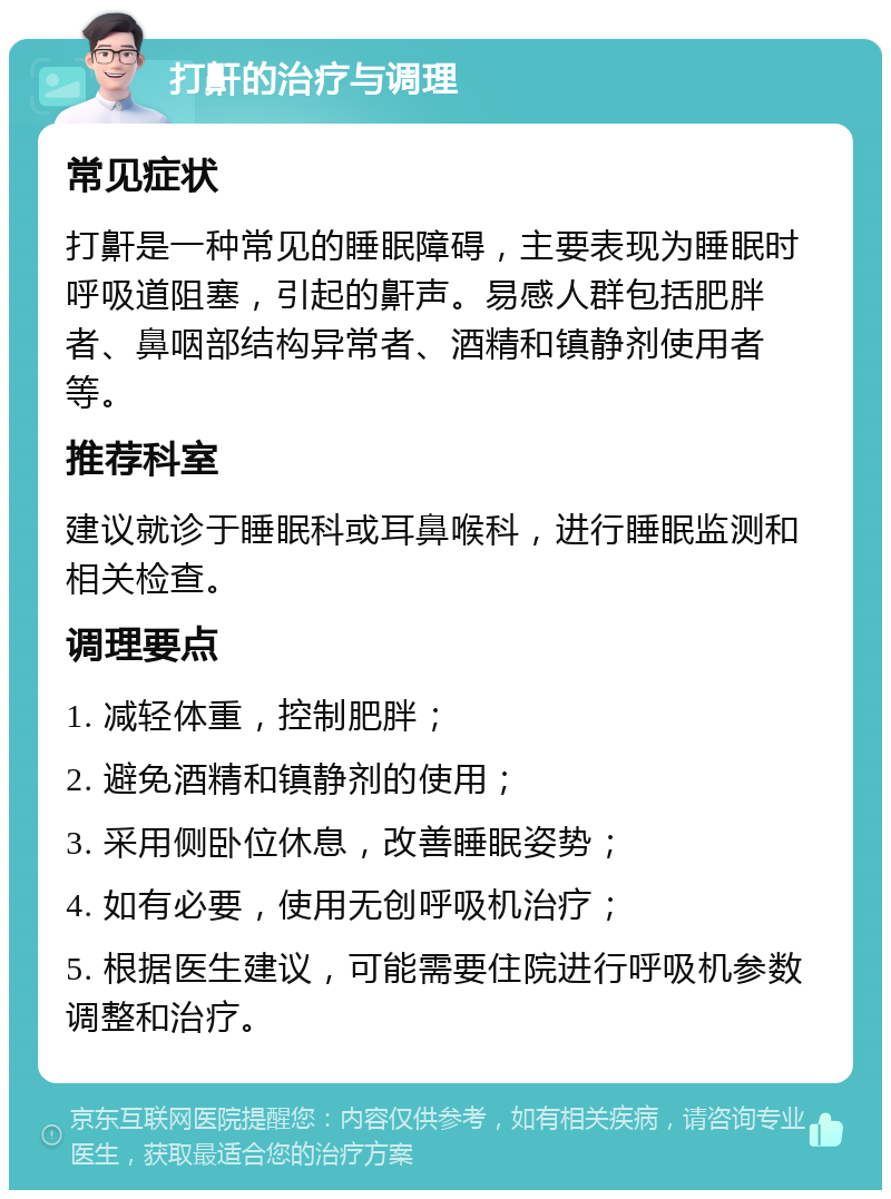 打鼾的治疗与调理 常见症状 打鼾是一种常见的睡眠障碍，主要表现为睡眠时呼吸道阻塞，引起的鼾声。易感人群包括肥胖者、鼻咽部结构异常者、酒精和镇静剂使用者等。 推荐科室 建议就诊于睡眠科或耳鼻喉科，进行睡眠监测和相关检查。 调理要点 1. 减轻体重，控制肥胖； 2. 避免酒精和镇静剂的使用； 3. 采用侧卧位休息，改善睡眠姿势； 4. 如有必要，使用无创呼吸机治疗； 5. 根据医生建议，可能需要住院进行呼吸机参数调整和治疗。