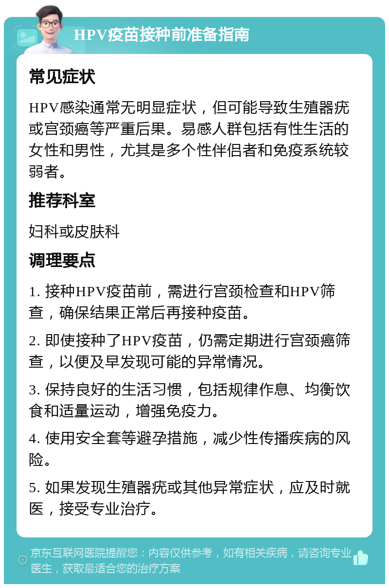 HPV疫苗接种前准备指南 常见症状 HPV感染通常无明显症状，但可能导致生殖器疣或宫颈癌等严重后果。易感人群包括有性生活的女性和男性，尤其是多个性伴侣者和免疫系统较弱者。 推荐科室 妇科或皮肤科 调理要点 1. 接种HPV疫苗前，需进行宫颈检查和HPV筛查，确保结果正常后再接种疫苗。 2. 即使接种了HPV疫苗，仍需定期进行宫颈癌筛查，以便及早发现可能的异常情况。 3. 保持良好的生活习惯，包括规律作息、均衡饮食和适量运动，增强免疫力。 4. 使用安全套等避孕措施，减少性传播疾病的风险。 5. 如果发现生殖器疣或其他异常症状，应及时就医，接受专业治疗。