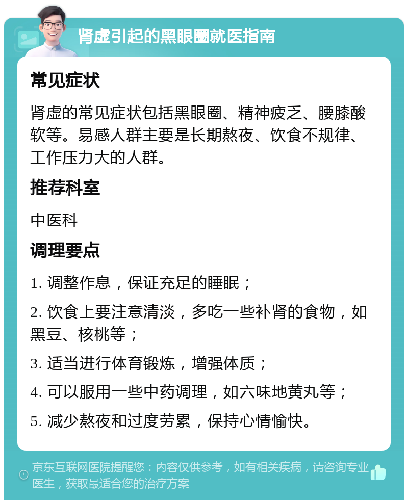 肾虚引起的黑眼圈就医指南 常见症状 肾虚的常见症状包括黑眼圈、精神疲乏、腰膝酸软等。易感人群主要是长期熬夜、饮食不规律、工作压力大的人群。 推荐科室 中医科 调理要点 1. 调整作息，保证充足的睡眠； 2. 饮食上要注意清淡，多吃一些补肾的食物，如黑豆、核桃等； 3. 适当进行体育锻炼，增强体质； 4. 可以服用一些中药调理，如六味地黄丸等； 5. 减少熬夜和过度劳累，保持心情愉快。