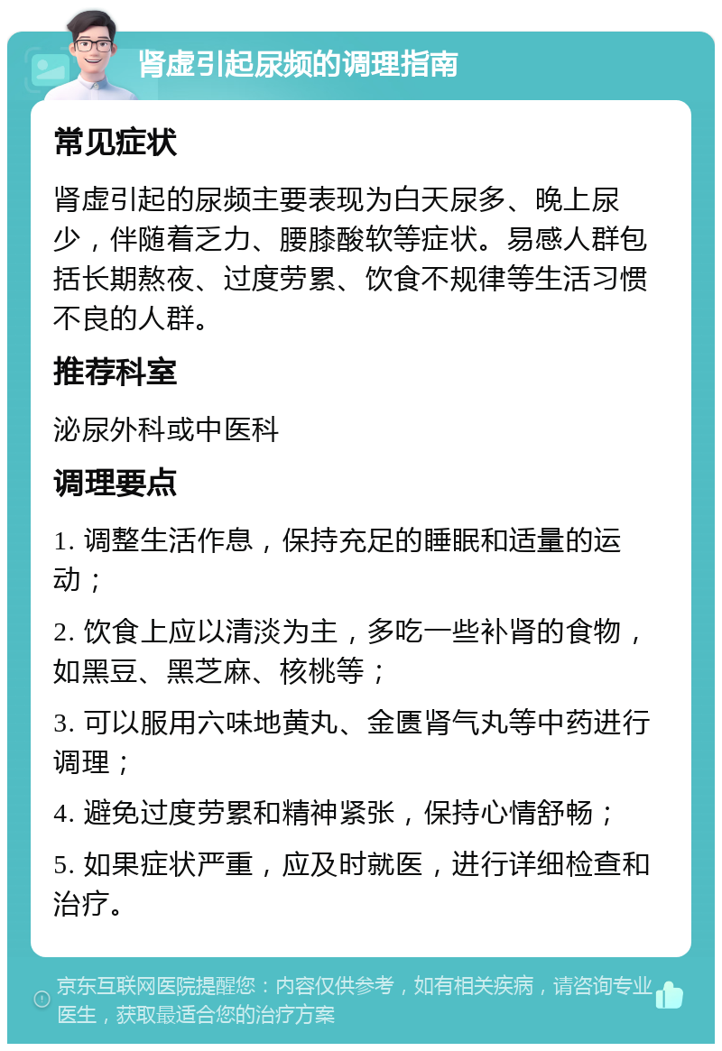 肾虚引起尿频的调理指南 常见症状 肾虚引起的尿频主要表现为白天尿多、晚上尿少，伴随着乏力、腰膝酸软等症状。易感人群包括长期熬夜、过度劳累、饮食不规律等生活习惯不良的人群。 推荐科室 泌尿外科或中医科 调理要点 1. 调整生活作息，保持充足的睡眠和适量的运动； 2. 饮食上应以清淡为主，多吃一些补肾的食物，如黑豆、黑芝麻、核桃等； 3. 可以服用六味地黄丸、金匮肾气丸等中药进行调理； 4. 避免过度劳累和精神紧张，保持心情舒畅； 5. 如果症状严重，应及时就医，进行详细检查和治疗。