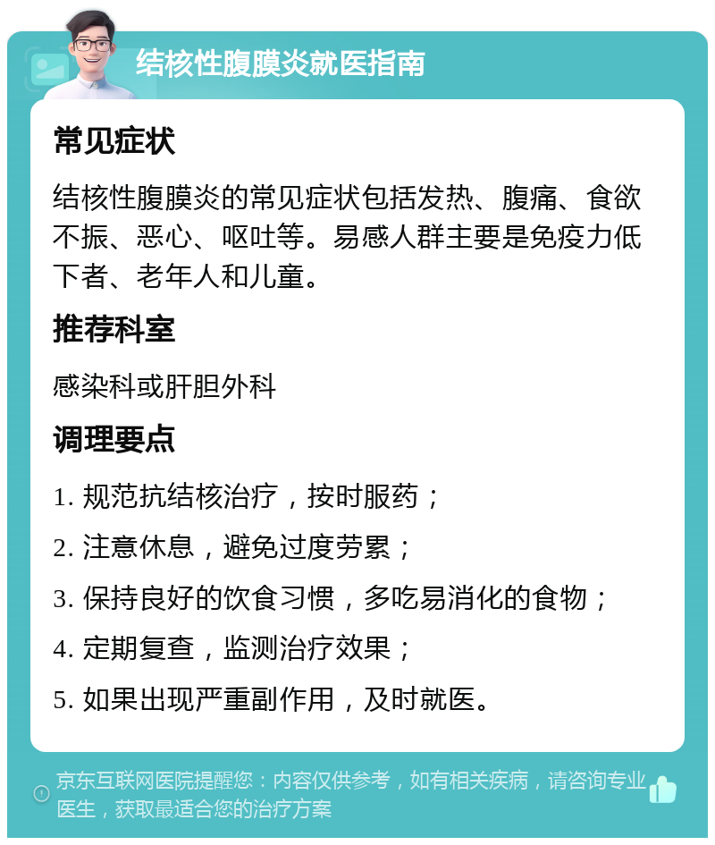 结核性腹膜炎就医指南 常见症状 结核性腹膜炎的常见症状包括发热、腹痛、食欲不振、恶心、呕吐等。易感人群主要是免疫力低下者、老年人和儿童。 推荐科室 感染科或肝胆外科 调理要点 1. 规范抗结核治疗，按时服药； 2. 注意休息，避免过度劳累； 3. 保持良好的饮食习惯，多吃易消化的食物； 4. 定期复查，监测治疗效果； 5. 如果出现严重副作用，及时就医。