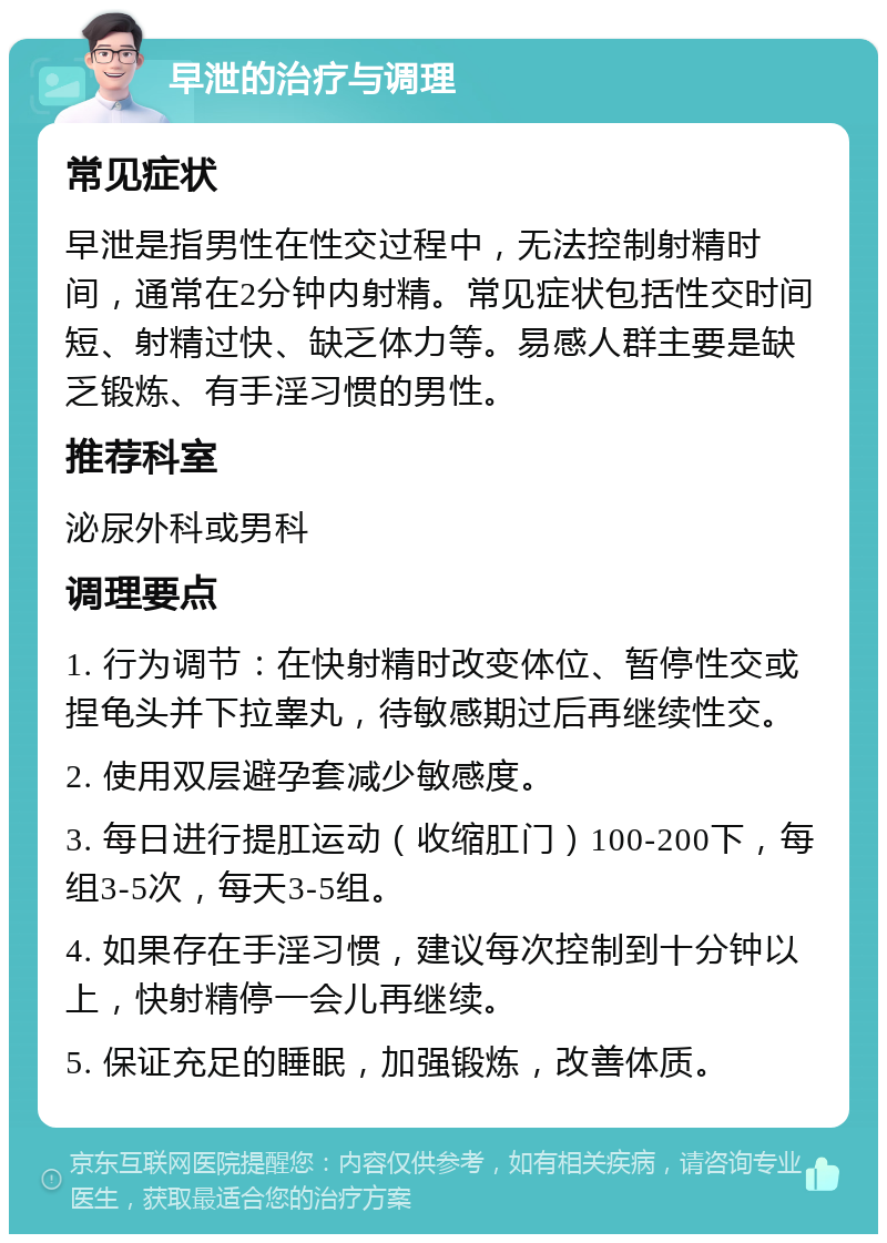 早泄的治疗与调理 常见症状 早泄是指男性在性交过程中，无法控制射精时间，通常在2分钟内射精。常见症状包括性交时间短、射精过快、缺乏体力等。易感人群主要是缺乏锻炼、有手淫习惯的男性。 推荐科室 泌尿外科或男科 调理要点 1. 行为调节：在快射精时改变体位、暂停性交或捏龟头并下拉睾丸，待敏感期过后再继续性交。 2. 使用双层避孕套减少敏感度。 3. 每日进行提肛运动（收缩肛门）100-200下，每组3-5次，每天3-5组。 4. 如果存在手淫习惯，建议每次控制到十分钟以上，快射精停一会儿再继续。 5. 保证充足的睡眠，加强锻炼，改善体质。