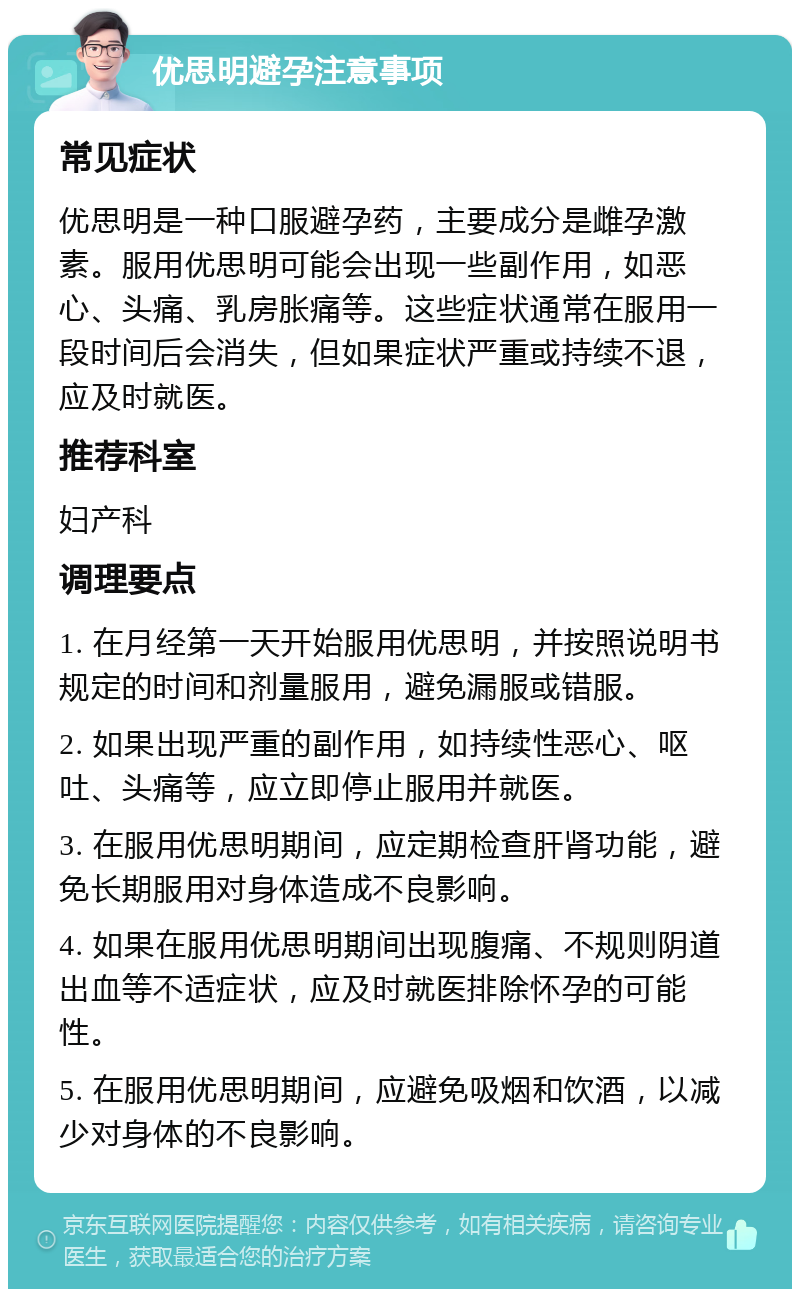 优思明避孕注意事项 常见症状 优思明是一种口服避孕药，主要成分是雌孕激素。服用优思明可能会出现一些副作用，如恶心、头痛、乳房胀痛等。这些症状通常在服用一段时间后会消失，但如果症状严重或持续不退，应及时就医。 推荐科室 妇产科 调理要点 1. 在月经第一天开始服用优思明，并按照说明书规定的时间和剂量服用，避免漏服或错服。 2. 如果出现严重的副作用，如持续性恶心、呕吐、头痛等，应立即停止服用并就医。 3. 在服用优思明期间，应定期检查肝肾功能，避免长期服用对身体造成不良影响。 4. 如果在服用优思明期间出现腹痛、不规则阴道出血等不适症状，应及时就医排除怀孕的可能性。 5. 在服用优思明期间，应避免吸烟和饮酒，以减少对身体的不良影响。