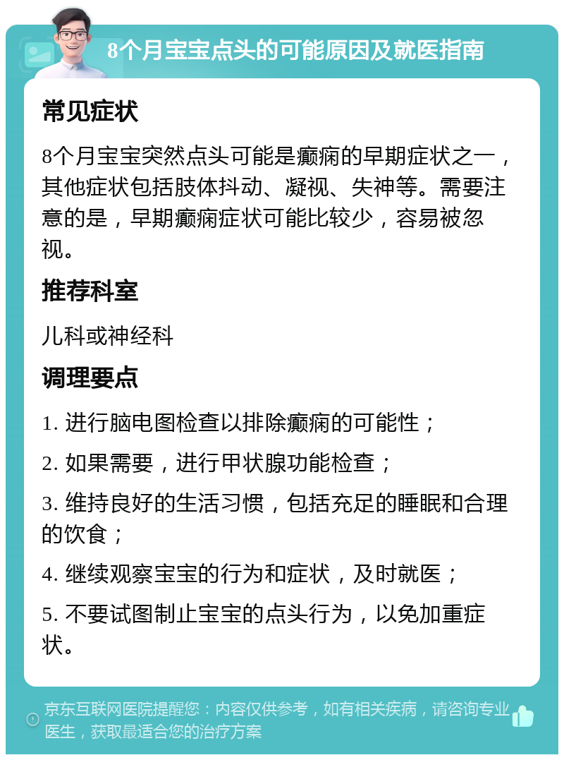 8个月宝宝点头的可能原因及就医指南 常见症状 8个月宝宝突然点头可能是癫痫的早期症状之一，其他症状包括肢体抖动、凝视、失神等。需要注意的是，早期癫痫症状可能比较少，容易被忽视。 推荐科室 儿科或神经科 调理要点 1. 进行脑电图检查以排除癫痫的可能性； 2. 如果需要，进行甲状腺功能检查； 3. 维持良好的生活习惯，包括充足的睡眠和合理的饮食； 4. 继续观察宝宝的行为和症状，及时就医； 5. 不要试图制止宝宝的点头行为，以免加重症状。