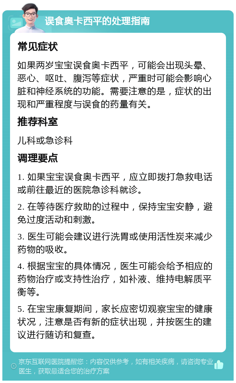 误食奥卡西平的处理指南 常见症状 如果两岁宝宝误食奥卡西平，可能会出现头晕、恶心、呕吐、腹泻等症状，严重时可能会影响心脏和神经系统的功能。需要注意的是，症状的出现和严重程度与误食的药量有关。 推荐科室 儿科或急诊科 调理要点 1. 如果宝宝误食奥卡西平，应立即拨打急救电话或前往最近的医院急诊科就诊。 2. 在等待医疗救助的过程中，保持宝宝安静，避免过度活动和刺激。 3. 医生可能会建议进行洗胃或使用活性炭来减少药物的吸收。 4. 根据宝宝的具体情况，医生可能会给予相应的药物治疗或支持性治疗，如补液、维持电解质平衡等。 5. 在宝宝康复期间，家长应密切观察宝宝的健康状况，注意是否有新的症状出现，并按医生的建议进行随访和复查。