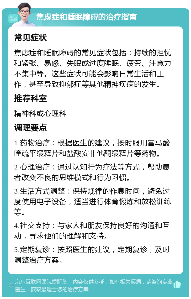 焦虑症和睡眠障碍的治疗指南 常见症状 焦虑症和睡眠障碍的常见症状包括：持续的担忧和紧张、易怒、失眠或过度睡眠、疲劳、注意力不集中等。这些症状可能会影响日常生活和工作，甚至导致抑郁症等其他精神疾病的发生。 推荐科室 精神科或心理科 调理要点 1.药物治疗：根据医生的建议，按时服用富马酸喹硫平缓释片和盐酸安非他酮缓释片等药物。 2.心理治疗：通过认知行为疗法等方式，帮助患者改变不良的思维模式和行为习惯。 3.生活方式调整：保持规律的作息时间，避免过度使用电子设备，适当进行体育锻炼和放松训练等。 4.社交支持：与家人和朋友保持良好的沟通和互动，寻求他们的理解和支持。 5.定期复诊：按照医生的建议，定期复诊，及时调整治疗方案。