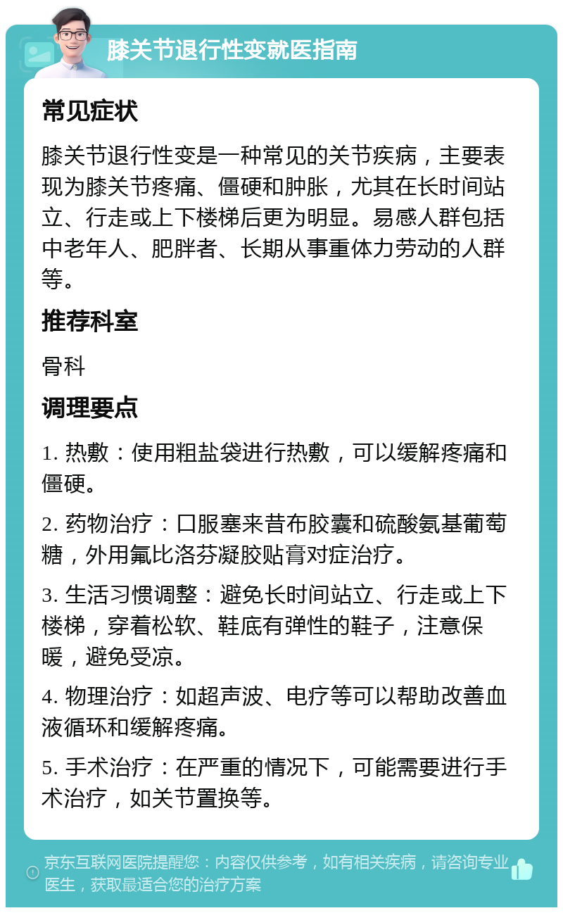 膝关节退行性变就医指南 常见症状 膝关节退行性变是一种常见的关节疾病，主要表现为膝关节疼痛、僵硬和肿胀，尤其在长时间站立、行走或上下楼梯后更为明显。易感人群包括中老年人、肥胖者、长期从事重体力劳动的人群等。 推荐科室 骨科 调理要点 1. 热敷：使用粗盐袋进行热敷，可以缓解疼痛和僵硬。 2. 药物治疗：口服塞来昔布胶囊和硫酸氨基葡萄糖，外用氟比洛芬凝胶贴膏对症治疗。 3. 生活习惯调整：避免长时间站立、行走或上下楼梯，穿着松软、鞋底有弹性的鞋子，注意保暖，避免受凉。 4. 物理治疗：如超声波、电疗等可以帮助改善血液循环和缓解疼痛。 5. 手术治疗：在严重的情况下，可能需要进行手术治疗，如关节置换等。