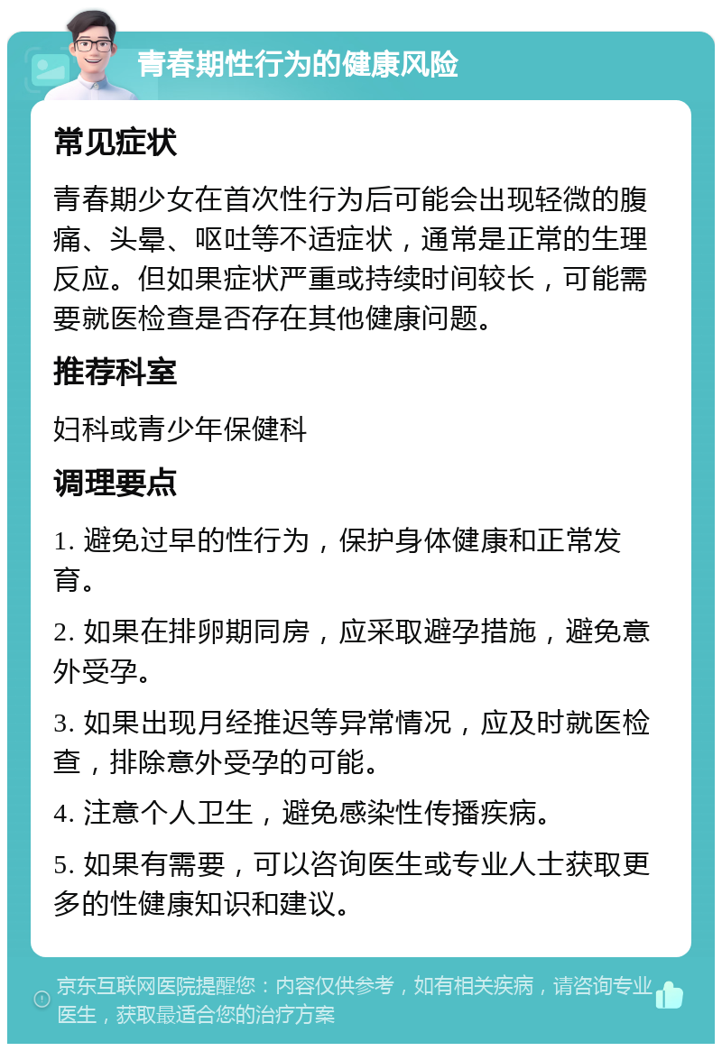 青春期性行为的健康风险 常见症状 青春期少女在首次性行为后可能会出现轻微的腹痛、头晕、呕吐等不适症状，通常是正常的生理反应。但如果症状严重或持续时间较长，可能需要就医检查是否存在其他健康问题。 推荐科室 妇科或青少年保健科 调理要点 1. 避免过早的性行为，保护身体健康和正常发育。 2. 如果在排卵期同房，应采取避孕措施，避免意外受孕。 3. 如果出现月经推迟等异常情况，应及时就医检查，排除意外受孕的可能。 4. 注意个人卫生，避免感染性传播疾病。 5. 如果有需要，可以咨询医生或专业人士获取更多的性健康知识和建议。