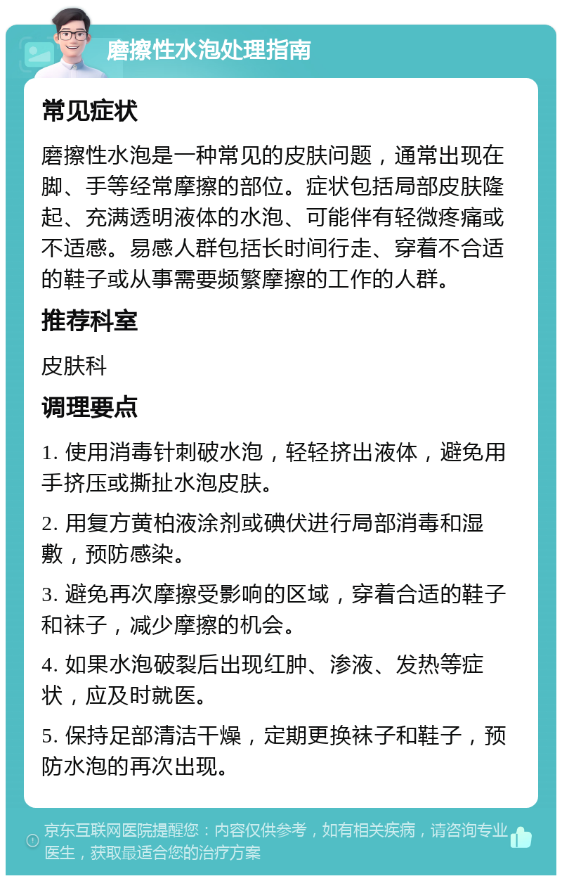 磨擦性水泡处理指南 常见症状 磨擦性水泡是一种常见的皮肤问题，通常出现在脚、手等经常摩擦的部位。症状包括局部皮肤隆起、充满透明液体的水泡、可能伴有轻微疼痛或不适感。易感人群包括长时间行走、穿着不合适的鞋子或从事需要频繁摩擦的工作的人群。 推荐科室 皮肤科 调理要点 1. 使用消毒针刺破水泡，轻轻挤出液体，避免用手挤压或撕扯水泡皮肤。 2. 用复方黄柏液涂剂或碘伏进行局部消毒和湿敷，预防感染。 3. 避免再次摩擦受影响的区域，穿着合适的鞋子和袜子，减少摩擦的机会。 4. 如果水泡破裂后出现红肿、渗液、发热等症状，应及时就医。 5. 保持足部清洁干燥，定期更换袜子和鞋子，预防水泡的再次出现。