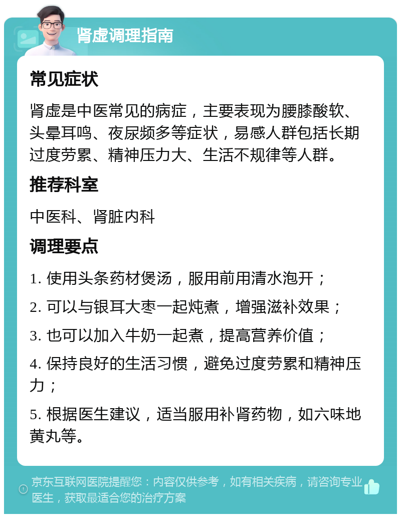 肾虚调理指南 常见症状 肾虚是中医常见的病症，主要表现为腰膝酸软、头晕耳鸣、夜尿频多等症状，易感人群包括长期过度劳累、精神压力大、生活不规律等人群。 推荐科室 中医科、肾脏内科 调理要点 1. 使用头条药材煲汤，服用前用清水泡开； 2. 可以与银耳大枣一起炖煮，增强滋补效果； 3. 也可以加入牛奶一起煮，提高营养价值； 4. 保持良好的生活习惯，避免过度劳累和精神压力； 5. 根据医生建议，适当服用补肾药物，如六味地黄丸等。