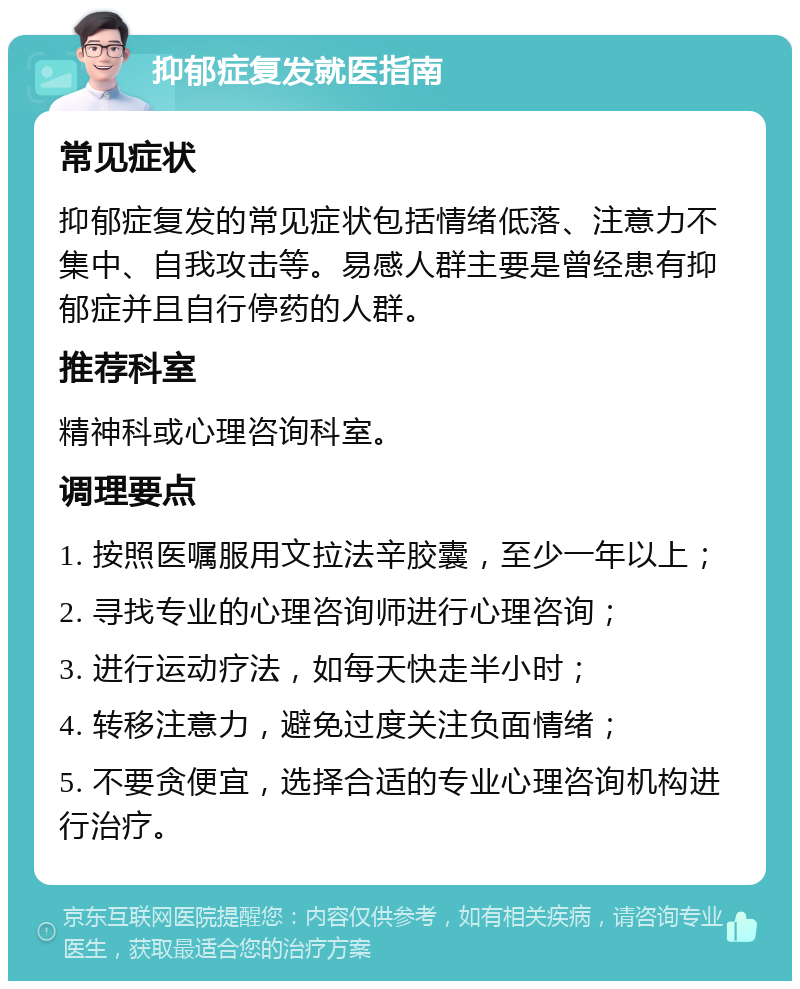 抑郁症复发就医指南 常见症状 抑郁症复发的常见症状包括情绪低落、注意力不集中、自我攻击等。易感人群主要是曾经患有抑郁症并且自行停药的人群。 推荐科室 精神科或心理咨询科室。 调理要点 1. 按照医嘱服用文拉法辛胶囊，至少一年以上； 2. 寻找专业的心理咨询师进行心理咨询； 3. 进行运动疗法，如每天快走半小时； 4. 转移注意力，避免过度关注负面情绪； 5. 不要贪便宜，选择合适的专业心理咨询机构进行治疗。