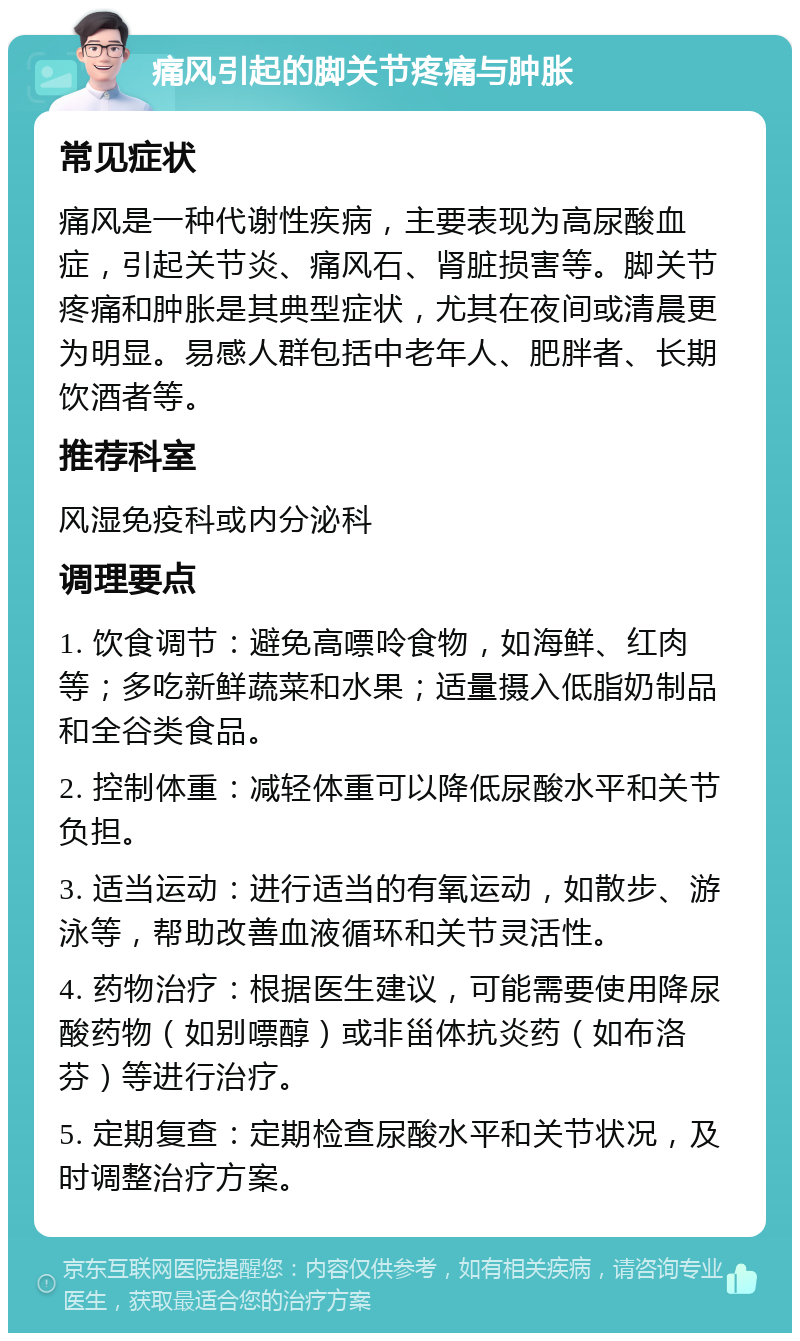 痛风引起的脚关节疼痛与肿胀 常见症状 痛风是一种代谢性疾病，主要表现为高尿酸血症，引起关节炎、痛风石、肾脏损害等。脚关节疼痛和肿胀是其典型症状，尤其在夜间或清晨更为明显。易感人群包括中老年人、肥胖者、长期饮酒者等。 推荐科室 风湿免疫科或内分泌科 调理要点 1. 饮食调节：避免高嘌呤食物，如海鲜、红肉等；多吃新鲜蔬菜和水果；适量摄入低脂奶制品和全谷类食品。 2. 控制体重：减轻体重可以降低尿酸水平和关节负担。 3. 适当运动：进行适当的有氧运动，如散步、游泳等，帮助改善血液循环和关节灵活性。 4. 药物治疗：根据医生建议，可能需要使用降尿酸药物（如别嘌醇）或非甾体抗炎药（如布洛芬）等进行治疗。 5. 定期复查：定期检查尿酸水平和关节状况，及时调整治疗方案。