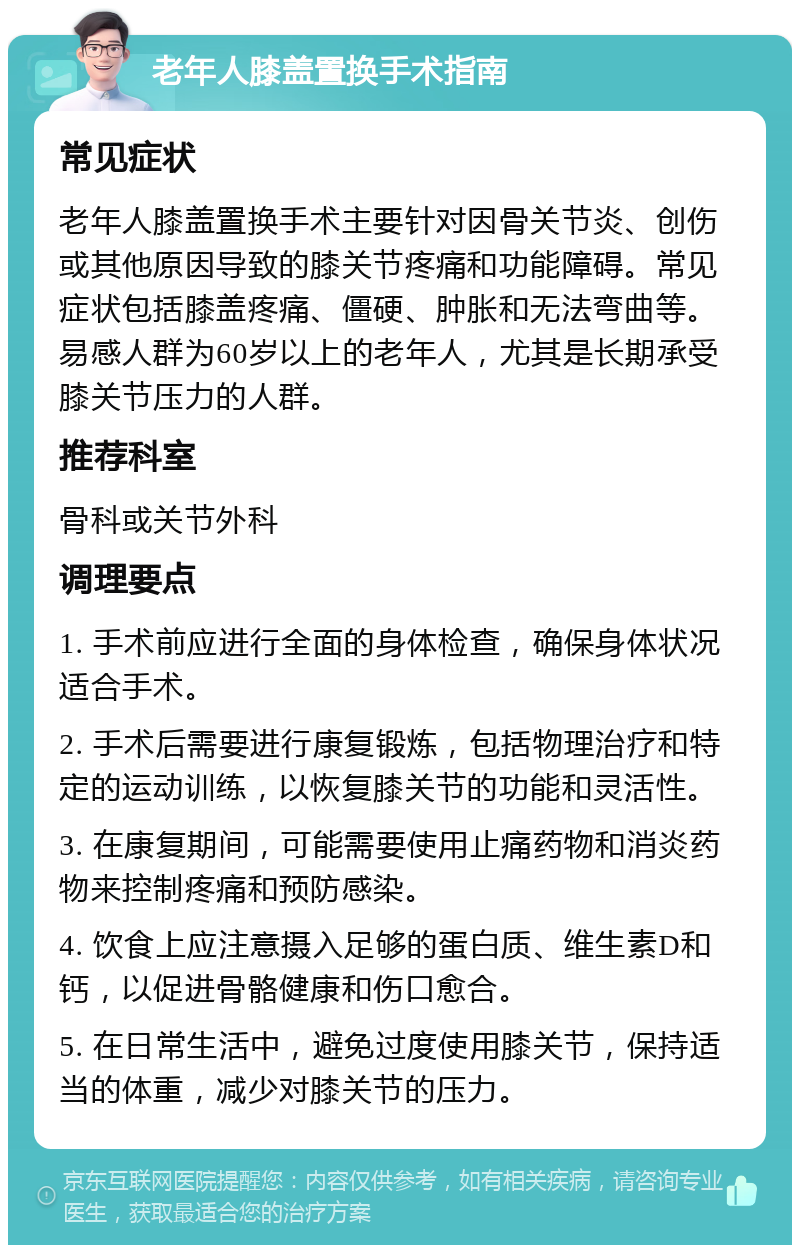 老年人膝盖置换手术指南 常见症状 老年人膝盖置换手术主要针对因骨关节炎、创伤或其他原因导致的膝关节疼痛和功能障碍。常见症状包括膝盖疼痛、僵硬、肿胀和无法弯曲等。易感人群为60岁以上的老年人，尤其是长期承受膝关节压力的人群。 推荐科室 骨科或关节外科 调理要点 1. 手术前应进行全面的身体检查，确保身体状况适合手术。 2. 手术后需要进行康复锻炼，包括物理治疗和特定的运动训练，以恢复膝关节的功能和灵活性。 3. 在康复期间，可能需要使用止痛药物和消炎药物来控制疼痛和预防感染。 4. 饮食上应注意摄入足够的蛋白质、维生素D和钙，以促进骨骼健康和伤口愈合。 5. 在日常生活中，避免过度使用膝关节，保持适当的体重，减少对膝关节的压力。