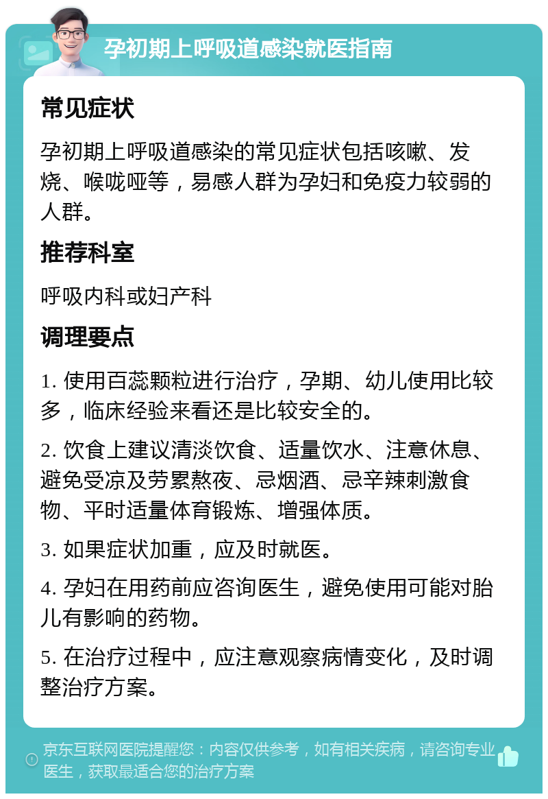 孕初期上呼吸道感染就医指南 常见症状 孕初期上呼吸道感染的常见症状包括咳嗽、发烧、喉咙哑等，易感人群为孕妇和免疫力较弱的人群。 推荐科室 呼吸内科或妇产科 调理要点 1. 使用百蕊颗粒进行治疗，孕期、幼儿使用比较多，临床经验来看还是比较安全的。 2. 饮食上建议清淡饮食、适量饮水、注意休息、避免受凉及劳累熬夜、忌烟酒、忌辛辣刺激食物、平时适量体育锻炼、增强体质。 3. 如果症状加重，应及时就医。 4. 孕妇在用药前应咨询医生，避免使用可能对胎儿有影响的药物。 5. 在治疗过程中，应注意观察病情变化，及时调整治疗方案。