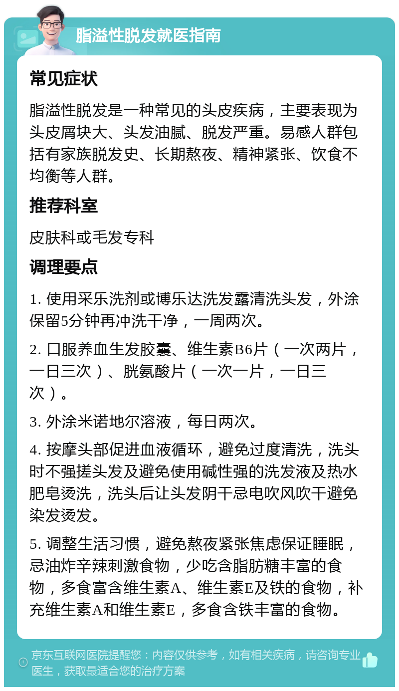 脂溢性脱发就医指南 常见症状 脂溢性脱发是一种常见的头皮疾病，主要表现为头皮屑块大、头发油腻、脱发严重。易感人群包括有家族脱发史、长期熬夜、精神紧张、饮食不均衡等人群。 推荐科室 皮肤科或毛发专科 调理要点 1. 使用采乐洗剂或博乐达洗发露清洗头发，外涂保留5分钟再冲洗干净，一周两次。 2. 口服养血生发胶囊、维生素B6片（一次两片，一日三次）、胱氨酸片（一次一片，一日三次）。 3. 外涂米诺地尔溶液，每日两次。 4. 按摩头部促进血液循环，避免过度清洗，洗头时不强搓头发及避免使用碱性强的洗发液及热水肥皂烫洗，洗头后让头发阴干忌电吹风吹干避免染发烫发。 5. 调整生活习惯，避免熬夜紧张焦虑保证睡眠，忌油炸辛辣刺激食物，少吃含脂肪糖丰富的食物，多食富含维生素A、维生素E及铁的食物，补充维生素A和维生素E，多食含铁丰富的食物。