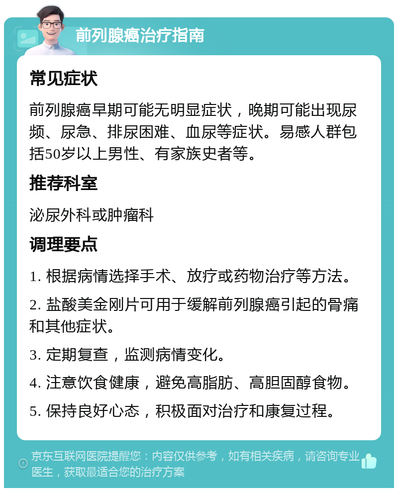 前列腺癌治疗指南 常见症状 前列腺癌早期可能无明显症状，晚期可能出现尿频、尿急、排尿困难、血尿等症状。易感人群包括50岁以上男性、有家族史者等。 推荐科室 泌尿外科或肿瘤科 调理要点 1. 根据病情选择手术、放疗或药物治疗等方法。 2. 盐酸美金刚片可用于缓解前列腺癌引起的骨痛和其他症状。 3. 定期复查，监测病情变化。 4. 注意饮食健康，避免高脂肪、高胆固醇食物。 5. 保持良好心态，积极面对治疗和康复过程。