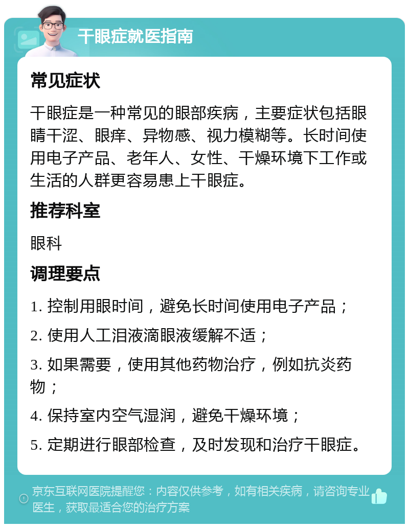 干眼症就医指南 常见症状 干眼症是一种常见的眼部疾病，主要症状包括眼睛干涩、眼痒、异物感、视力模糊等。长时间使用电子产品、老年人、女性、干燥环境下工作或生活的人群更容易患上干眼症。 推荐科室 眼科 调理要点 1. 控制用眼时间，避免长时间使用电子产品； 2. 使用人工泪液滴眼液缓解不适； 3. 如果需要，使用其他药物治疗，例如抗炎药物； 4. 保持室内空气湿润，避免干燥环境； 5. 定期进行眼部检查，及时发现和治疗干眼症。