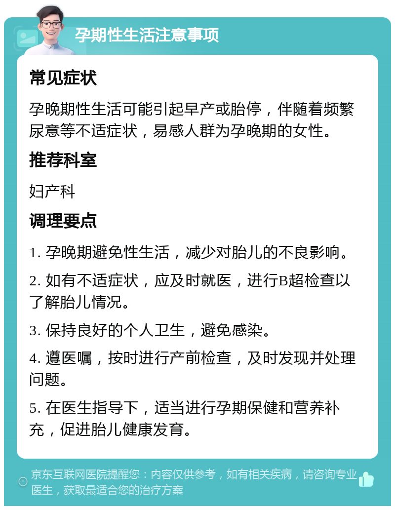 孕期性生活注意事项 常见症状 孕晚期性生活可能引起早产或胎停，伴随着频繁尿意等不适症状，易感人群为孕晚期的女性。 推荐科室 妇产科 调理要点 1. 孕晚期避免性生活，减少对胎儿的不良影响。 2. 如有不适症状，应及时就医，进行B超检查以了解胎儿情况。 3. 保持良好的个人卫生，避免感染。 4. 遵医嘱，按时进行产前检查，及时发现并处理问题。 5. 在医生指导下，适当进行孕期保健和营养补充，促进胎儿健康发育。